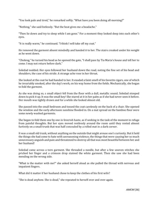 AMCM [36]
“You look pale and tired,” he remarked softly. “What have you been doing all morning?”
“Nothing,” she said listlessly. “But the heat gives me a headache.”
“Then lie down and try to sleep while I am gone.” For a moment they looked deep into each other’s
eyes.
“It is really warm,” he continued. “I think I will take off my coat.”
He removed the garment absent mindedly and handed it to her. The stairs creaked under his weight
as he went down.
“Choleng,” he turned his head as he opened the gate, “I shall pass by Tia Maria’s house and tell her to
come. I may not return before dark.”
Soledad nodded. Her eyes followed her husband down the road, noting the fine set of his head and
shoulders, the case of his stride. A strange ache rose in her throat.
She looked at the coat he had handed to her. It exuded a faint smell of his favorite cigars, one of which
he invariably smoked, after the day’s work, on his way home from the fields. Mechanically, she began
to fold the garment.
As she was doing so, s small object fell from the floor with a dull, metallic sound. Soledad stooped
down to pick it up. It was the small key! She stared at it in her palm as if she had never seen it before.
Her mouth was tightly drawn and for a while she looked almost old.
She passed into the small bedroom and tossed the coat carelessly on the back of a chair. She opened
the window and the early afternoon sunshine flooded in. On a mat spread on the bamboo floor were
some newly washed garments.
She began to fold them one by one in feverish haste, as if seeking in the task of the moment in refuge
from painful thoughts. But her eyes moved restlessly around the room until they rested almost
furtively on a small trunk that was half concealed by a rolled mat in a dark corner.
It was a small old trunk, without anything on the outside that might arouse one’s curiosity. But it held
the things she had come to hate with unreasoning violence, the things that were causing her so much
unnecessary anguish and pain and threatened to destroy all that was most beautiful between her and
her husband!
Soledad came across a torn garment. She threaded a needle, but after a few uneven stitches she
pricked her finger and a crimson drop stained the white garment. Then she saw she had been
mending on the wrong side.
“What is the matter with me?” she asked herself aloud as she pulled the thread with nervous and
impatient fingers.
What did it matter if her husband chose to keep the clothes of his first wife?
“She is dead anyhow. She is dead,” she repeated to herself over and over again.
 