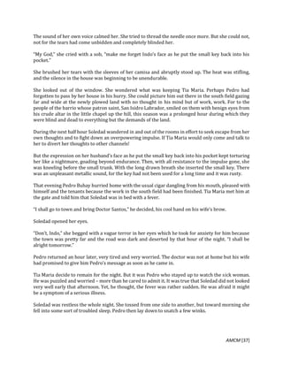 AMCM [37]
The sound of her own voice calmed her. She tried to thread the needle once more. But she could not,
not for the tears had come unbidden and completely blinded her.
“My God,” she cried with a sob, “make me forget Indo’s face as he put the small key back into his
pocket.”
She brushed her tears with the sleeves of her camisa and abruptly stood up. The heat was stifling,
and the silence in the house was beginning to be unendurable.
She looked out of the window. She wondered what was keeping Tia Maria. Perhaps Pedro had
forgotten to pass by her house in his hurry. She could picture him out there in the south field gazing
far and wide at the newly plowed land with no thought in his mind but of work, work. For to the
people of the barrio whose patron saint, San Isidro Labrador, smiled on them with benign eyes from
his crude altar in the little chapel up the hill, this season was a prolonged hour during which they
were blind and dead to everything but the demands of the land.
During the next half hour Soledad wandered in and out of the rooms in effort to seek escape from her
own thoughts and to fight down an overpowering impulse. If Tia Maria would only come and talk to
her to divert her thoughts to other channels!
But the expression on her husband’s face as he put the small key back into his pocket kept torturing
her like a nightmare, goading beyond endurance. Then, with all resistance to the impulse gone, she
was kneeling before the small trunk. With the long drawn breath she inserted the small key. There
was an unpleasant metallic sound, for the key had not been used for a long time and it was rusty.
That evening Pedro Buhay hurried home with the usual cigar dangling from his mouth, pleased with
himself and the tenants because the work in the south field had been finished. Tia Maria met him at
the gate and told him that Soledad was in bed with a fever.
“I shall go to town and bring Doctor Santos,” he decided, his cool hand on his wife’s brow.
Soledad opened her eyes.
“Don’t, Indo,” she begged with a vague terror in her eyes which he took for anxiety for him because
the town was pretty far and the road was dark and deserted by that hour of the night. “I shall be
alright tomorrow.”
Pedro returned an hour later, very tired and very worried. The doctor was not at home but his wife
had promised to give him Pedro’s message as soon as he came in.
Tia Maria decide to remain for the night. But it was Pedro who stayed up to watch the sick woman.
He was puzzled and worried – more than he cared to admit it. It was true that Soledad did not looked
very well early that afternoon. Yet, he thought, the fever was rather sudden. He was afraid it might
be a symptom of a serious illness.
Soledad was restless the whole night. She tossed from one side to another, but toward morning she
fell into some sort of troubled sleep. Pedro then lay down to snatch a few winks.
 