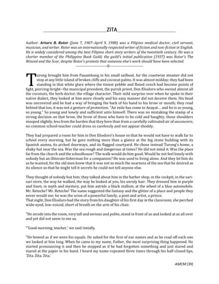 AMCM [39]
Author: Arturo B. Rotor (June 7, 1907–April 9, 1988) was a Filipino medical doctor, civil servant,
musician, and writer. Rotor was an internationally respected writer of fiction and non-fiction in English.
He is widely considered among the best Filipino short story writers of the twentieth century. He was a
charter member of the Philippine Book Guild; the guild's initial publication (1937) was Rotor's The
Wound and the Scar, despite Rotor's protests that someone else's work should have been selected.
------------------------0--------------------------
urong brought him from Pauambang in his small sailboat, for the coastwise steamer did not
stop at any little island of broken cliffs and coconut palms. It was almost midday; they had been
standing in that white glare where the tiniest pebble and fluted conch had become points of
light, piercing-bright--the municipal president, the parish priest, Don Eliodoro who owned almost all
the coconuts, the herb doctor, the village character. Their mild surprise over when he spoke in their
native dialect, they looked at him more closely and his easy manner did not deceive them. His head
was uncovered and he had a way of bringing the back of his hand to his brow or mouth; they read
behind that too, it was not a gesture of protection. "An exile has come to Anayat… and he is so young,
so young." So young and lonely and sufficient unto himself. There was no mistaking the stamp of a
strong decision on that brow, the brow of those who have to be cold and haughty, those shoulders
stooped slightly, less from the burden that they bore than from a carefully cultivated air of unconcern;
no common school-teacher could dress so carelessly and not appear shoddy.
They had prepared a room for him in Don Eliodoro's house so that he would not have to walk far to
school every morning, but he gave nothing more than a glance at the big stone building with its
Spanish azotea, its arched doorways, and its flagged courtyard. He chose instead Turong's home, a
shaky hut near the sea. Was the sea rough and dangerous at times? He did not mind it. Was the place
far from the church and the schoolhouse? The walk would do him good. Would he not feel lonely with
nobody but an illiterate fisherman for a companion? He was used to living alone. And they let him do
as he wanted, for the old men knew that it was not so much the nearness of the sea that he desired as
its silence so that he might tell it secrets he could not tell anyone else.
They thought of nobody but him; they talked about him in the barber shop, in the cockpit, in the sari-
sari store, the way he walked, the way he looked at you, his unruly hair. They dressed him in purple
and linen, in myth and mystery, put him astride a black stallion, at the wheel of a blue automobile.
Mr. Reteche? Mr. Reteche! The name suggested the fantasy and the glitter of a place and people they
never would see; he was the scion of a powerful family, a poet and artist, a prince.
That night, Don Eliodoro had the story from his daughter of his first day in the classroom; she perched
wide-eyed, low-voiced, short of breath on the arm of his chair.
"He strode into the room, very tall and serious and polite, stood in front of us and looked at us all over
and yet did not seem to see us.
“‘Good morning, teacher,' we said timidly.
"He bowed as if we were his equals. He asked for the first of our names and as he read off each one
we looked at him long. When he came to my name, Father, the most surprising thing happened. He
started pronouncing it and then he stopped as if he had forgotten something and just stared and
stared at the paper in his hand. I heard my name repeated three times through his half-closed lips,
'Zita. Zita. Zita.'
T
 