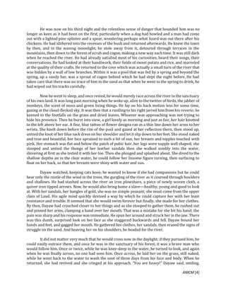 AMCM [4]
He was now on his third night and the relentless sense of danger that hounded him was no
longer as keen as it had been on the first, particularly when a dog had howled and a man had come
out with a lighted pine splinter and a spear, wondering perhaps what lizard was out there after his
chickens. He had slithered into the recesses of the bush and returned afterwards. He knew the town
by then, and in the waning moonlight, he stole away from it, detoured through terraces in the
mountains, then down to the forest of scrub and cogon, making a new way each time. It was still dark
when he reached the river. He had already satisfied most of his curiosities, heard their songs, their
conversations. He had looked at their handiwork, their fields of sweet potato and rice, and marveled
at the quality of their crafts. He returned to the cove which was actually a small turn of the river that
was hidden by a wall of low branches. Within it was a pool that was fed by a spring and beyond the
spring, up a sandy bar, was a sprout of cogon behind which he had slept the night before. He had
taken care that there was no trace of him in the sand so that when he went to the spring to drink, he
had wiped out his tracks carefully.
Now he went to sleep, and once rested, he would merely race across the river to the sanctuary
of his own land. It was long past morning when he woke up, alive to the twitter of birds, the jabber of
monkeys, the scent of moss and green living things. He lay on his back motion less for some time,
gazing at the cloud-flecked sky. It was then that a rustling to his right jarred him from his reverie; he
keened to the footfalls on the grass and dried leaves. Whoever was approaching was not trying to
hide his presence. Then he burst into view, a girl lovely as morning and just as fair, her hair knotted
to the left above her ear. A fine, blue tattoo of flower designs ran in a thin line down her arms to her
wrists. She knelt down before the rim of the pool and gazed at her reflection there, then stood up,
untied the knot of her blue sack dress on her shoulder and let it slip down to her feet. She stood naked
and true and beautiful, her face upraised to such a bit of sun, her breasts and nipples touched with
pink. Her stomach was flat and below the patch of pubic hair, her legs were supple well shaped; she
stooped and untied the thongs of her leather sandals then she walked nimbly into the water,
shivering at first as she tested it with her toe. Then she plunged and splashed about. She dived to the
shallow depths an in the clear water, he could follow her lissome figure turning, then surfacing to
float on her back, so that her breasts were shiny with water and sun.
Dayaw watched, keeping cats keen; he wanted to know if she had companions but he could
hear only the rustle of the wind in the trees, the gurgling of the river as it coursed through boulders
and shallows. He had stashed across the river an iron plowshare, a piece of newly woven cloth, a
quiver iron tipped arrows. Now, he would also bring home a slave—healthy, young and good to look
at. With her sandals, her bangles of gold, she was no simple peasant; she must come from the upper
class of Laud. His agile mind quickly devised a way by which he could capture her with her least
resistance and trouble. It seemed that she would swim forever but finally, she made for her clothes.
By then, Dayaw had crouched closer to her things and as she stooped to gather them, he rushed out
and pinned her arms, clamping a band over her mouth. That was a mistake for she bit his hand; the
pain was sharp and his response was immediate. He spun her around and struck her in the jaw. There
was this dumb, surprised look on her face as she staggered backwards and fell. Dayaw bound her
hands and feet, and gagged her mouth. He gathered her clothes, her sandals, then erased the signs of
struggle on the sand. And heaving her on his shoulders, he headed for the river.
It did not matter very much that he would cross now in the daylight; if they pursued him, he
could easily outrace them, and once he was in the sanctuary of his forest, it was a brave man who
would follow him. Once or twice, while he was knee-deep in the water, he turned to look, and again
when he was finally across, no one had seen him. Once across, he laid her on the grass, still naked,
while he went back to the water to wash the soot of three days from his face and body. When he
returned, she had revived and she cringed at his approach. “You are heavy!” Dayaw said, smiling.
 