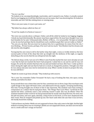 AMCM [40]
“‘Yes sir, I am Zita.'
"He looked at me uncomprehendingly, inarticulate, and it seemed to me, Father, it actually seemed
that he was begging me to tell him that that was not my name, that I was deceiving him. He looked so
miserable and sick I felt like sinking down or running away.
“‘Zita is not your name; it is just a pet name, no?'
“‘My father has always called me that, sir.'
“‘It can't be; maybe it is Pacita or Luisa or--'
"His voice was scarcely above a whisper, Father, and all the while he looked at me begging, begging.
I shook my head determinedly. My answer must have angered him. He must have thought I was very
hard-headed, for he said, 'A thousand miles, Mother of Mercy… it is not possible.' He kept on looking
at me; he was hurt perhaps that he should have such a stubborn pupil. But I am not really so, Father?"
"Yes, you are, my dear. But you must try to please him, he is a gentleman; he comes from the city. I
was thinking… Private lessons, perhaps, if he won't ask too much." Don Eliodoro had his dreams and
she was his only daughter.
Turong had his own story to tell in the barber shop that night, a story as vividly etched as the lone
coconut palm in front of the shop that shot up straight into the darkness of the night, as vaguely
disturbing as the secrets that the sea whispered into the night.
"He did not sleep a wink, I am sure of it. When I came from the market the stars were already out and
I saw that he had not touched the food I had prepared. I asked him to eat and he said he was not
hungry. He sat by the window that faces the sea and just looked out hour after hour. I woke up three
times during the night and saw that he had not so much as changed his position. I thought once that
he was asleep and came near, but he motioned me away. When I awoke at dawn to prepare the nets,
he was still there."
"Maybe he wants to go home already." They looked up with concern.
"He is sick. You remember Father Fernando? He had a way of looking like that, into space, seeing
nobody, just before he died."
Every month there was a letter that came for him, sometimes two or three; large, blue envelopes with
a gold design in the upper left hand comer, and addressed in broad, angular, sweeping handwriting.
One time Turong brought one of them to him in the classroom. The students were busy writing a
composition on a subject that he had given them, "The Things That I Love Most." Carelessly he had
opened the letter, carelessly read it, and carelessly tossed it aside. Zita was all aflutter when the
students handed in their work for he had promised that he would read aloud the best. He went over
the pile two times, and once again, absently, a deep frown on his brow, as if he were displeased with
their work. Then he stopped and picked up one. Her heart sank when she saw that it was not hers,
she hardly heard him reading:
"I did not know any better. Moths are not supposed to know; they only come to the light. And the light
looked so inviting, there was no resisting it.Moths are not supposed to know, one does not even know
one is a moth until one's wings are burned."
 
