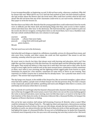 AMCM [41]
It was incomprehensible, no beginning, no end. It did not have unity, coherence, emphasis. Why did
he choose that one? What did he see in it? And she had worked so hard, she had wanted to please,
she had written about the flowers that she loved most. Who could have written what he had read
aloud? She did not know that any of her classmates could write so, use such words, sentences, use a
blue paper to write her lessons on.
But then there was little in Mr. Reteche that the young people there could understand. Even his words
were so difficult, just like those dark and dismaying things that they came across in their readers,
which took them hour after hour in the dictionary. She had learned like a good student to pick out
the words she did not recognize, writing them down as she heard them, but it was a thankless task.
She had a whole notebook filled now, two columns to each page:
esurient greedy.
Amaranth a flower that never fades.
peacock a large bird with lovely gold and
green feathers.
Mirash
The last word was not in the dictionary.
And what did such things as original sin, selfishness, insatiable, actress of a thousand faces mean, and
who were Sirse, Lorelay, and other names she could not find anywhere? She meant to ask him
someday, someday when his eyes were kinder.
He never went to church, but then, that always went with learning and education, did it not? One
night Bue saw him coming out of the dim doorway. He watched again and the following night he saw
him again. They would not believe it, they must see it with their own eyes and so they came. He did
not go in every night, but he could be seen at the most unusual hours, sometimes at dusk, sometimes
at dawn, once when it was storming and the lightning etched ragged paths from heaven to earth.
Sometimes he stayed for a few minutes, sometimes he came twice or thrice in one evening. They
reported it to Father Cesareo but it seemed that he already knew. "Let a peaceful man alone in his
prayers." The answer had surprised them.
The sky hangs over Anayat, in the middle of the Anayat Sea, like an inverted wineglass, a glass whose
wine had been spilled, a purple wine of which Anayat was the last precious drop. For that is Anayat
in the crepuscule, purple and mellow, sparkling and warm and effulgent when there is a moon, cool
and heady and sensuous when there is no moon.
One may drink of it and forget what lies beyond a thousand miles, beyond a thousand years; one may
sip it at the top of a jagged cliff, nearer peace, nearer God, where one can see the ocean dashing against
the rocks in eternal frustration, more moving, more terrible than man's; or touch it to his lips in the
lush shadows of the dama de noche, its blossoms iridescent like a thousand fireflies, its bouquet the
fragrance of flowers that know no fading.
Zita sat by her open window, half asleep, half dreaming. Francisco B. Reteche; what a name! What
could his nickname be. Paking, Frank, Pa… The night lay silent and expectant, a fairy princess waiting
for the whispered words of a lover. She was not a bit sleepy; already she had counted three stars that
had fallen to earth, one almost directly into that bush of dama de noche at their garden gate, where it
had lighted the lamps of a thousand fireflies. He was not so forbidding now, he spoke less frequently
to himself, more frequently to her; his eyes were still unseeing, but now they rested on her. She loved
 
