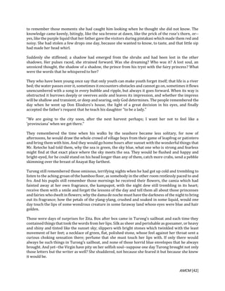 AMCM [42]
to remember those moments she had caught him looking when he thought she did not know. The
knowledge came keenly, bitingly, like the sea breeze at dawn, like the prick of the rose's thorn, or--
yes, like the purple liquid that her father gave the visitors during pintakasi which made them red and
noisy. She had stolen a few drops one day, because she wanted to know, to taste, and that little sip
had made her head whirl.
Suddenly she stiffened; a shadow had emerged from the shrubs and had been lost in the other
shadows. Her pulses raced, she strained forward. Was she dreaming? Who was it? A lost soul, an
unvoiced thought, the shadow of a shadow, the prince from his tryst with the fairy princess? What
were the words that he whispered to her?
They who have been young once say that only youth can make youth forget itself; that life is a river
bed; the water passes over it, sometimes it encounters obstacles and cannot go on, sometimes it flows
unencumbered with a song in every bubble and ripple, but always it goes forward. When its way is
obstructed it burrows deeply or swerves aside and leaves its impression, and whether the impress
will be shallow and transient, or deep and searing, only God determines. The people remembered the
day when he went up Don Eliodoro's house, the light of a great decision in his eyes, and finally
accepted the father's request that he teach his daughter "to be a lady."
"We are going to the city soon, after the next harvest perhaps; I want her not to feel like a
'provinciana' when we get there."
They remembered the time when his walks by the seashore became less solitary, for now of
afternoons, he would draw the whole crowd of village boys from their game of leapfrog or patintero
and bring them with him. And they would go home hours after sunset with the wonderful things that
Mr. Reteche had told them, why the sea is green, the sky blue, what one who is strong and fearless
might find at that exact place where the sky meets the sea. They would be flushed and happy and
bright-eyed, for he could stand on his head longer than any of them, catch more crabs, send a pebble
skimming over the breast of Anayat Bay farthest.
Turong still remembered those ominous, terrifying nights when he had got up cold and trembling to
listen to the aching groan of the bamboo floor, as somebody in the other room restlessly paced to and
fro. And his pupils still remember those mornings he received their flowers, the camia which had
fainted away at her own fragrance, the kampupot, with the night dew still trembling in its heart;
receive them with a smile and forget the lessons of the day and tell them all about those princesses
and fairies who dwelt in flowers; why the dama de noche must have the darkness of the night to bring
out its fragrance; how the petals of the ylang-ylang, crushed and soaked in some liquid, would one
day touch the lips of some wondrous creature in some faraway land whose eyes were blue and hair
golden.
Those were days of surprises for Zita. Box after box came in Turong's sailboat and each time they
contained things that took the words from her lips. Silk as sheer and perishable as gossamer, or heavy
and shiny and tinted like the sunset sky; slippers with bright stones which twinkled with the least
movement of her feet; a necklace of green, flat, polished stone, whose feel against her throat sent a
curious choking sensation there; perfume that she must touch her lips with. If only there would
always be such things in Turong's sailboat, and none of those horrid blue envelopes that he always
brought. And yet--the Virgin have pity on her selfish soul--suppose one day Turong brought not only
those letters but the writer as well? She shuddered, not because she feared it but because she knew
it would be.
 