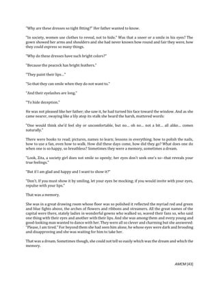 AMCM [43]
"Why are these dresses so tight fitting?" Her father wanted to know.
"In society, women use clothes to reveal, not to hide." Was that a sneer or a smile in his eyes? The
gown showed her arms and shoulders and she had never known how round and fair they were, how
they could express so many things.
"Why do these dresses have such bright colors?"
"Because the peacock has bright feathers."
"They paint their lips…"
"So that they can smile when they do not want to."
"And their eyelashes are long."
"To hide deception."
He was not pleased like her father; she saw it, he had turned his face toward the window. And as she
came nearer, swaying like a lily atop its stalk she heard the harsh, muttered words:
"One would think she'd feel shy or uncomfortable, but no… oh no… not a bit… all alike… comes
naturally."
There were books to read; pictures, names to learn; lessons in everything; how to polish the nails,
how to use a fan, even how to walk. How did these days come, how did they go? What does one do
when one is so happy, so breathless? Sometimes they were a memory, sometimes a dream.
"Look, Zita, a society girl does not smile so openly; her eyes don't seek one's so--that reveals your
true feelings."
"But if I am glad and happy and I want to show it?"
"Don't. If you must show it by smiling, let your eyes be mocking; if you would invite with your eyes,
repulse with your lips."
That was a memory.
She was in a great drawing room whose floor was so polished it reflected the myriad red and green
and blue fights above, the arches of flowers and ribbons and streamers. All the great names of the
capital were there, stately ladies in wonderful gowns who walked so, waved their fans so, who said
one thing with their eyes and another with their lips. And she was among them and every young and
good-looking man wanted to dance with her. They were all so clever and charming but she answered:
"Please, I am tired." For beyond them she had seen him alone, he whose eyes were dark and brooding
and disapproving and she was waiting for him to take her.
That was a dream. Sometimes though, she could not tell so easily which was the dream and which the
memory.
 