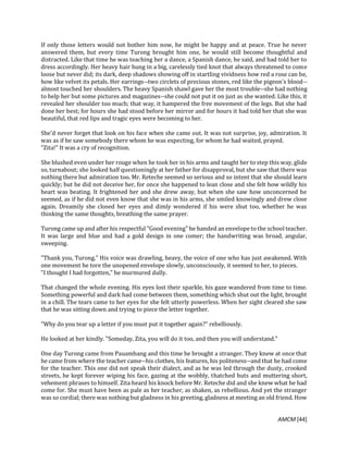 AMCM [44]
If only those letters would not bother him now, he might be happy and at peace. True he never
answered them, but every time Turong brought him one, he would still become thoughtful and
distracted. Like that time he was teaching her a dance, a Spanish dance, he said, and had told her to
dress accordingly. Her heavy hair hung in a big, carelessly tied knot that always threatened to come
loose but never did; its dark, deep shadows showing off in startling vividness how red a rose can be,
how like velvet its petals. Her earrings--two circlets of precious stones, red like the pigeon's blood--
almost touched her shoulders. The heavy Spanish shawl gave her the most trouble--she had nothing
to help her but some pictures and magazines--she could not put it on just as she wanted. Like this, it
revealed her shoulder too much; that way, it hampered the free movement of the legs. But she had
done her best; for hours she had stood before her mirror and for hours it had told her that she was
beautiful, that red lips and tragic eyes were becoming to her.
She'd never forget that look on his face when she came out. It was not surprise, joy, admiration. It
was as if he saw somebody there whom he was expecting, for whom he had waited, prayed.
"Zita!" It was a cry of recognition.
She blushed even under her rouge when he took her in his arms and taught her to step this way, glide
so, turnabout; she looked half questioningly at her father for disapproval, but she saw that there was
nothing there but admiration too. Mr. Reteche seemed so serious and so intent that she should learn
quickly; but he did not deceive her, for once she happened to lean close and she felt how wildly his
heart was beating. It frightened her and she drew away, but when she saw how unconcerned he
seemed, as if he did not even know that she was in his arms, she smiled knowingly and drew close
again. Dreamily she closed her eyes and dimly wondered if his were shut too, whether he was
thinking the same thoughts, breathing the same prayer.
Turong came up and after his respectful "Good evening" he handed an envelope to the school teacher.
It was large and blue and had a gold design in one comer; the handwriting was broad, angular,
sweeping.
"Thank you, Turong." His voice was drawling, heavy, the voice of one who has just awakened. With
one movement he tore the unopened envelope slowly, unconsciously, it seemed to her, to pieces.
"I thought I had forgotten," he murmured dully.
That changed the whole evening. His eyes lost their sparkle, his gaze wandered from time to time.
Something powerful and dark had come between them, something which shut out the light, brought
in a chill. The tears came to her eyes for she felt utterly powerless. When her sight cleared she saw
that he was sitting down and trying to piece the letter together.
"Why do you tear up a letter if you must put it together again?" rebelliously.
He looked at her kindly. "Someday, Zita, you will do it too, and then you will understand."
One day Turong came from Pauambang and this time he brought a stranger. They knew at once that
he came from where the teacher came--his clothes, his features, his politeness--and that he had come
for the teacher. This one did not speak their dialect, and as he was led through the dusty, crooked
streets, he kept forever wiping his face, gazing at the wobbly, thatched huts and muttering short,
vehement phrases to himself. Zita heard his knock before Mr. Reteche did and she knew what he had
come for. She must have been as pale as her teacher, as shaken, as rebellious. And yet the stranger
was so cordial; there was nothing but gladness in his greeting, gladness at meeting an old friend. How
 