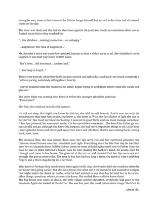 AMCM [45]
strong he was; even at that moment he did not forget himself, but turned to his class and dismissed
them for the day.
The door was thick and she did not dare lean against the jamb too much, so sometimes their voices
floated away before they reached her.
"…like children… making yourselves… so unhappy."
"…happiness? Her idea of happiness…"
Mr. Reteche's voice was more low-pitched, hoarse, so that it didn't carry at all. She shuddered as he
laughed, it was that way when he first came.
"She's been… did not mean… understand."
"…learning to forget…"
There were periods when they both became excited and talked fast and hard; she heard somebody's
restless pacing, somebody sitting down heavily.
"I never realized what she meant to me until I began trying to seek from others what she would not
give me."
She knew what was coming now, knew it before the stranger asked the question:
"Tomorrow?"
She fled; she could not wait for the answer.
He did not sleep that night, she knew he did not, she told herself fiercely. And it was not only his
preparations that kept him awake, she knew it, she knew it. With the first flicker of light she ran to
her mirror. She must not show her feeling, it was not in good form, and she must manage somehow.
If her lips quivered, her eyes must smile, if in her eyes there were tears… She heard her father go out,
but she did not go; although she knew his purpose, she had more important things to do. Little boys
came up to the house and she wiped away their tears and told them that he was coming back, coming
back, soon, soon.
The minutes flew, she was almost done now; her lips were red and her eyebrows penciled; the
crimson shawl thrown over her shoulders just right. Everything must be like that day he had first
seen her in a Spanish dress. Still he did not come, he must be bidding farewell now to Father Cesareo;
now he was in Doña Ramona's house; now he was shaking the barber's hand. He would soon be
through and come to her house. She glanced at the mirror and decided that her lips were not red
enough; she put on more color. The rose in her hair had too long a stem; she tried to trim it with her
fingers and a thorn dug deeply into her flesh.
Who knows? Perhaps they would soon meet again in the city; she wondered if she could not wheedle
her father into going earlier. But she must know now what were the words he had wanted to whisper
that night under the dama de noche, what he had wanted to say that day he held her in his arms;
other things, questions whose answers she knew. She smiled. How well she knew them!
The big house was silent as death; the little village seemed deserted, everybody had gone to the
seashore. Again she looked at the mirror. She was too pale, she must put on more rouge. She tried to
 