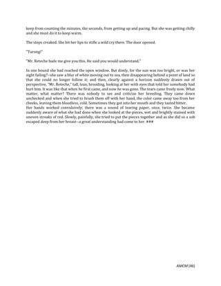 AMCM [46]
keep from counting the minutes, the seconds, from getting up and pacing. But she was getting chilly
and she must do it to keep warm.
The steps creaked. She bit her lips to stifle a wild cry there. The door opened.
"Turong!"
"Mr. Reteche bade me give you this. He said you would understand."
In one bound she had reached the open window. But dimly, for the sun was too bright, or was her
sight failing?--she saw a blur of white moving out to sea, then disappearing behind a point of land so
that she could no longer follow it; and then, clearly against a horizon suddenly drawn out of
perspective, "Mr. Reteche," tall, lean, brooding, looking at her with eyes that told her somebody had
hurt him. It was like that when he first came, and now he was gone. The tears came freely now. What
matter, what matter? There was nobody to see and criticize her breeding. They came down
unchecked and when she tried to brush them off with her hand, the color came away too from her
cheeks, leaving them bloodless, cold. Sometimes they got into her mouth and they tasted bitter.
Her hands worked convulsively; there was a sound of tearing paper, once, twice. She became
suddenly aware of what she had done when she looked at the pieces, wet and brightly stained with
uneven streaks of red. Slowly, painfully, she tried to put the pieces together and as she did so a sob
escaped deep from her breast--a great understanding had come to her. ###
 