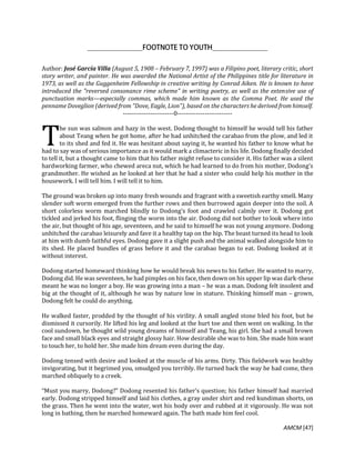 AMCM [47]
Author: José García Villa (August 5, 1908 – February 7, 1997) was a Filipino poet, literary critic, short
story writer, and painter. He was awarded the National Artist of the Philippines title for literature in
1973, as well as the Guggenheim Fellowship in creative writing by Conrad Aiken. He is known to have
introduced the "reversed consonance rime scheme" in writing poetry, as well as the extensive use of
punctuation marks—especially commas, which made him known as the Comma Poet. He used the
penname Doveglion (derived from "Dove, Eagle, Lion"), based on the characters he derived from himself.
------------------------0--------------------------
he sun was salmon and hazy in the west. Dodong thought to himself he would tell his father
about Teang when he got home, after he had unhitched the carabao from the plow, and led it
to its shed and fed it. He was hesitant about saying it, he wanted his father to know what he
had to say was of serious importance as it would mark a climacteric in his life. Dodong finally decided
to tell it, but a thought came to him that his father might refuse to consider it. His father was a silent
hardworking farmer, who chewed areca nut, which he had learned to do from his mother, Dodong’s
grandmother. He wished as he looked at her that he had a sister who could help his mother in the
housework. I will tell him. I will tell it to him.
The ground was broken up into many fresh wounds and fragrant with a sweetish earthy smell. Many
slender soft worm emerged from the further rows and then burrowed again deeper into the soil. A
short colorless worm marched blindly to Dodong’s foot and crawled calmly over it. Dodong got
tickled and jerked his foot, flinging the worm into the air. Dodong did not bother to look where into
the air, but thought of his age, seventeen, and he said to himself he was not young anymore. Dodong
unhitched the carabao leisurely and fave it a healthy tap on the hip. The beast turned its head to look
at him with dumb faithful eyes. Dodong gave it a slight push and the animal walked alongside him to
its shed. He placed bundles of grass before it and the carabao began to eat. Dodong looked at it
without interest.
Dodong started homeward thinking how he would break his news to his father. He wanted to marry,
Dodong did. He was seventeen, he had pimples on his face, then down on his upper lip was dark-these
meant he was no longer a boy. He was growing into a man – he was a man. Dodong felt insolent and
big at the thought of it, although he was by nature low in stature. Thinking himself man – grown,
Dodong felt he could do anything.
He walked faster, prodded by the thought of his virility. A small angled stone bled his foot, but he
dismissed it cursorily. He lifted his leg and looked at the hurt toe and then went on walking. In the
cool sundown, he thought wild young dreams of himself and Teang, his girl. She had a small brown
face and small black eyes and straight glossy hair. How desirable she was to him. She made him want
to touch her, to hold her. She made him dream even during the day.
Dodong tensed with desire and looked at the muscle of his arms. Dirty. This fieldwork was healthy
invigorating, but it begrimed you, smudged you terribly. He turned back the way he had come, then
marched obliquely to a creek.
“Must you marry, Dodong?” Dodong resented his father’s question; his father himself had married
early. Dodong stripped himself and laid his clothes, a gray under shirt and red kundiman shorts, on
the grass. Then he went into the water, wet his body over and rubbed at it vigorously. He was not
long in bathing, then he marched homeward again. The bath made him feel cool.
T
 