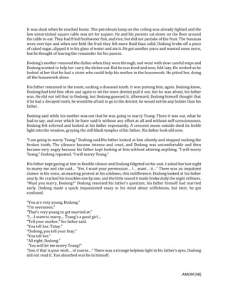 AMCM [48]
It was dusk when he reached home. The petroleum lamp on the ceiling was already lighted and the
low unvarnished square table was set for supper. He and his parents sat down on the floor around
the table to eat. They had fried freshwater fish, and rice, but did not partake of the fruit. The bananas
were overripe and when one held the fruit they felt more fluid than solid. Dodong broke off a piece
of caked sugar, dipped it in his glass of water and ate it. He got another piece and wanted some more,
but he thought of leaving the remainder for his parent.
Dodong’s mother removed the dishes when they were through, and went with slow careful steps and
Dodong wanted to help her carry the dishes out. But he was tired and now, feld lazy. He wished as he
looked at her that he had a sister who could help his mother in the housework. He pitied her, doing
all the housework alone.
His father remained in the room, sucking a diseased tooth. It was paining him, again. Dodong knew,
Dodong had told him often and again to let the town dentist pull it out, but he was afraid, his father
was. He did not tell that to Dodong, but Dodong guessed it. Afterward, Dodong himself thought that
if he had a decayed tooth, he would be afraid to go to the dentist; he would not be any bolder than his
father.
Dodong said while his mother was out that he was going to marry Teang. There it was out, what he
had to say, and over which he have said it without any effort at all and without self-consciousness.
Dodong felt relieved and looked at his father expectantly. A crescent moon outside shed its feeble
light into the window, graying the still black temples of his father. His father look old now.
“I am going to marry Teang,” Dodong said.His father looked at him silently and stopped sucking the
broken tooth, The silenece became intense and cruel, and Dodong was uncomfortable and then
became very angry because his father kept looking at him without uttering anything. “I will marry
Teang,” Dodong repeated. “I will marry Teang.”
His father kept gazing at him in flexible silence and Dodong fidgeted on his seat. I asked her last night
to marry me and she said… “Yes. I want your permission… I… want… it…” There was an impatient
clamor in his voice, an exacting protest at his coldness, this indifference. Dodong looked at his father
sourly. He cracked his knuckles one by one, and the little sound it made broke dully the night stillness.
“Must you marry, Dodong?” Dodong resented his father’s question; his father himself had married
early. Dodong made a quick impassioned essay in his mind about selfishness, but later, he got
confused.
“You are very young, Dodong.”
“I’m seventeen.”
“That’s very young to get married at.”
“I… I want to marry… Teang’s a good girl…
“Tell your mother,” his father said.
“You tell her, Tatay.”
“Dodong, you tell your Inay.”
“You tell her.”
“All right, Dodong.”
“You will let me marry Teang?”
“Son, if that is your wish… of course…” There was a strange helpless light in his father’s eyes. Dodong
did not read it. Too absorbed was he in himself.
 