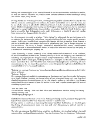 AMCM [49]
Dodong was immensely glad he has asserted himself. He lost his resentment for his father, for a while,
he even felt sorry for him about the pain I his tooth. Then he confined his mind dreaming of Teang
and himself. Sweet young dreams…
***
Dodong stood in the sweltering noon heat, sweating profusely so that his camiseta was damp. He was
still like a tree and his thoughts were confused. His mother had told him not to leave the house, but
he had left. He wanted to get out of it without clear reason at all. He was afraid, he felt afraid of the
house. It had seemingly caged him, to compress his thoughts with severe tyranny. He was also afraid
of Teang who was giving birth in the house; she face screams that chilled his blood. He did not want
her to scream like that. He began to wonder madly if the process of childbirth was really painful.
Some women, when they gave birth, did not cry.
In a few moments he would be a father. “Father, father,” he whispered the word with awe, with
strangeness. He was young, he realized now contradicting himself of nine months ago. He was very
young… He felt queer, troubled, and uncomfortable. Dodong felt tired of standing. He sat down on a
saw-horse with his feet close together. He looked at his calloused toes. Then he thought, supposed he
had ten children… The journey of thought came to a halt when he heard his mother’s voice from the
house. Somehow, he was ashamed to his mother of his youthful paternity. It made him feel guilty, as
if he had taken something not properly his.
“Come up, Dodong. It is over.” Suddenly, he felt terribly embarrassed as he looked at her. Somehow,
he was ashamed to his mother of his youthful paternity. It made him feel guilty, as if he has taken
something not properly his. He dropped his eyes and pretended to dust off his kundiman shorts.
“Dodong,” his mother called again. “Dodong.” He turned to look again and this time, he saw his father
beside his mother. “It is a boy.” His father said. He beckoned Dodong to come up. Dodong felt more
embarrassed and did not move. His parent’s eyes seemed to pierce through him so he felt limp. He
wanted to hide or even run away from them.
“Dodong, you come up. You come up,” his mother said. Dodong did not want to come up. He’d rather
stayed in the sun.
“Dodong… Dodong.”
I’ll… come up. Dodong traced the tremulous steps on the dry parched yard. He ascended the bamboo
steps slowly. His heart pounded mercilessly in him. Within, he avoided his parent’s eyes. He walked
ahead of them so that they should not see his face. He felt guilty and untru. He felt like crying. His eyes
smarted and his chest wanted to burst. He wanted to turn back, to go back to the yard. He wanted
somebody to punish him.
“Son,” his father said.
And his mother: “Dodong..” How kind their voices were. They flowed into him, making him strong.
“Teang?” Dodong said.
“She’s sleeping. But you go in…”
His father led him into the small sawali room. Dodong saw Teang, his wife, asleep on the paper with
her soft black hair around her face. He did not want her to look that pale.
Dodong wanted to touch her, to push away that stray wisp of hair that touched her lips. But again
that feeling of embarrassment came over him, and before his parent, he did not want to be
demonstrative.
The hilot was wrapping the child Dodong heard him cry. The thin voice touched his heart. He could
not control the swelling of happiness in him. “You give him to me. You give him to me,” Dodong said.
 