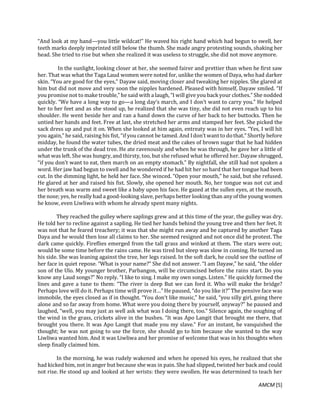 AMCM [5]
“And look at my hand—you little wildcat!” He waved his right hand which had begun to swell, her
teeth marks deeply imprinted still below the thumb. She made angry protesting sounds, shaking her
head. She tried to rise but when she realized it was useless to struggle, she did not move anymore.
In the sunlight, looking closer at her, she seemed fairer and prettier than when he first saw
her. That was what the Taga Laud women were noted for, unlike the women of Daya, who had darker
skin. “You are good for the eyes,” Dayaw said, moving closer and tweaking her nipples. She glared at
him but did not move and very soon the nipples hardened. Pleased with himself, Dayaw smiled. “If
you promise not to make trouble,” he said with a laugh, “I will give you back your clothes.” She nodded
quickly. “We have a long way to go—a long day’s march, and I don’t want to carry you.” He helped
her to her feet and as she stood up, he realized that she was tiny, she did not even reach up to his
shoulder. He went beside her and ran a hand down the curve of her back to her buttocks. Then he
untied her hands and feet. Free at last, she stretched her arms and stamped her feet. She picked the
sack dress up and put it on. When she looked at him again, entreaty was in her eyes. “Yes, I will hit
you again,” he said, raising his fist, “if you cannot be tamed. And I don’t want to dothat.” Shortly before
midday, he found the water tubes, the dried meat and the cakes of brown sugar that he had hidden
under the trunk of the dead tree. He ate ravenously and when he was through, he gave her a little of
what was left. She was hungry, and thirsty, too, but she refused what he offered her. Dayaw shrugged,
“if you don’t want to eat, then march on an empty stomach.” By nightfall, she still had not spoken a
word. Her jaw had begun to swell and he wondered if he had hit her so hard that her tongue had been
cut. In the dimming light, he held her face. She winced. “Open your mouth,” he said, but she refused.
He glared at her and raised his fist. Slowly, she opened her mouth. No, her tongue was not cut and
her breath was warm and sweet like a baby upon his face. He gazed at the sullen eyes, at the mouth,
the nose; yes, he really had a good-looking slave, perhaps better looking than anyof the young women
he know, even Liwliwa with whom he already spent many nights.
They reached the gulley where saplings grew and at this time of the year, the gulley was dry.
He told her to recline against a sapling. He tied her hands behind the young tree and then her feet. It
was not that he feared treachery; it was that she might run away and be captured by another Taga
Daya and he would then lose all claims to her. She seemed resigned and not once did he protest. The
dark came quickly. Fireflies emerged from the tall grass and winked at them. The stars were out;
would be some time before the rains came. He was tired but sleep was slow in coming. He turned on
his side. She was leaning against the tree, her legs raised. In the soft dark, he could see the outline of
her face in quiet repose. “What is your name?” She did not answer. “I am Dayaw,” he said, “the older
son of the Ulo. My younger brother, Parbangon, will be circumcised before the rains start. Do you
know any Laud songs?” No reply. “I like to sing. I make my own songs. Listen.” He quickly formed the
lines and gave a tune to them: “The river is deep But we can ford it. Who will make the bridge?
Perhaps love will do it. Perhaps time will prove it…” He paused, “do you like it?” The pensive face was
immobile, the eyes closed as if in thought. “You don’t like music,” he said, “you silly girl, going there
alone and so far away from home. What were you doing there by yourself, anyway?” he paused and
laughed, “well, you may just as well ask what was I doing there, too.” Silence again, the soughing of
the wind in the grass, crickets alive in the bushes. “It was Apo Langit that brought me there, that
brought you there. It was Apo Langit that made you my slave.” For an instant, he vanquished the
thought; he was not going to use the force, she should go to him because she wanted to the way
Liwliwa wanted him. And it was Liwliwa and her promise of welcome that was in his thoughts when
sleep finally claimed him.
In the morning, he was rudely wakened and when he opened his eyes, he realized that she
had kicked him, not in anger but because she was in pain. She had slipped, twisted her back and could
not rise. He stood up and looked at her wrists: they were swollen. He was determined to teach her
 