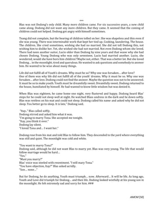 AMCM [50]
***
Blas was not Dodong’s only child. Many more children came. For six successive years, a new child
came along. Dodong did not want any more children. But they came. It seemed that the coming of
children could not helped. Dodong got angry with himself sometimes.
Teang did not complain, but the bearing of children tolled on her. She was shapeless and thin even if
she was young. There was interminable work that kept her tied up. Cooking, laundering. The house.
The children. She cried sometimes, wishing she had no married. She did not tell Dodong this, not
wishing him to dislike her. Yet, she wished she had not married. Not even Dodong whom she loved.
There had neen another suitor, Lucio older than Dodong by nine years and that wasw why she had
chosen Dodong. Young Dodong who was only seventeen. Lucio had married another. Lucio, she
wondered, would she have born him children? Maybe not, either. That was a better lot. But she loved
Dodong… in the moonlight, tired and querulous. He wanted to ask questions and somebody to answer
him. He wanted to be wise about many things.
Life did not fulfill all of Youth’s dreams. Why must be so? Why one was forsaken… after love?
One of them was why life did not fulfill all of the youth’ dreams. Why it must be so. Why one was
forsaken… after love. Dodong could not find the answer. Maybe the question was not to be answered.
It must be so to make youth. Youth must be dreamfully sweet. Dreamfully sweet. Dodong returned to
the house, humiliated by himself. He had wanted to know little wisdom but was denied it.
When Blas was eighteen, he came home one night, very flustered and happy. Dodong heard Blas’
steps for he could not sleep well at night. He watched Blass undress in the dark and lie down softly.
Blas was restless on his mat and could not sleep. Dodong called his name and asked why he did not
sleep. You better go to sleep. It is late,” Dodong said.
“Itay..” Blas called softly.
Dodong stirred and asked him what it was.
“I’m going to marry Tona. She accepted me tonight.
“Itay, you think it over.”
Dodong lay silent.
“I loved Tona and… I want her.”
Dodong rose from his mat and told Blas to follow him. They descended to the yard where everything
was still and quiet. The moonlight was cold and white.
“You want to marry Tona?”
Dodong said, although he did not want Blas to marry yet. Blas was very young. The life that would
follow marriage would be hard…
“Yes.”
“Must you marry?”
Blas’ voice was steeled with resentment. “I will mary Tona.”
“You have objection, Itay?” Blas asked acridly.
“Son… none…”
But for Dodong, he do anything. Youth must triumph… now. Afterward… It will be life. As long ago,
Youth and Love did triumph for Dodong… and then life. Dodong looked wistfully at his young son in
the moonlight. He felt extremely sad and sorry for him. ###
 