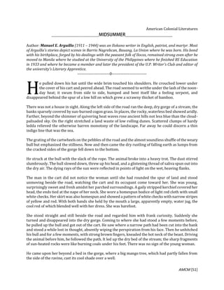 AMCM [51]
American Colonial Literatures
Author: Manuel E. Arguilla (1911 – 1944) was an Ilokano writer in English, patriot, and martyr. Most
of Arguilla's stories depict scenes in Barrio Nagrebcan, Bauang, La Union where he was born. His bond
with his birthplace, forged by his dealings with the peasant folk of Ilocos, remained strong even after he
moved to Manila where he studied at the University of the Philippines where he finished BS Education
in 1933 and where he became a member and later the president of the U.P. Writer's Club and editor of
the university's Literary Apprentice.
------------------------0--------------------------
e pulled down his hat until the wide brim touched his shoulders. He crouched lower under
the cover of his cart and peered ahead. The road seemed to writhe under the lash of the noon-
day heat; it swum from side to side, humped and bent itself like a feeling serpent, and
disappeared behind the spur of a low hill on which grew a scrawny thicket of bamboo.
There was not a house in sight. Along the left side of the road ran the deep, dry gorge of a stream, the
banks sparsely covered by sun-burned cogon grass. In places, the rocky, waterless bed showed aridly.
Farther, beyond the shimmer of quivering heat waves rose ancient hills not less blue than the cloud-
palisaded sky. On the right stretched a land waste of low rolling dunes. Scattered clumps of hardy
ledda relieved the otherwise barren monotony of the landscape. Far away he could discern a thin
indigo line that was the sea.
The grating of the cartwheels on the pebbles of the road and the almost soundless shuffle of the weary
bull but emphasized the stillness. Now and then came the dry rustling of falling earth as lumps from
the cracked sides of the gorge fell down to the bottom.
He struck at the bull with the slack of the rope. The animal broke into a heavy trot. The dust stirred
slumbrously. The bull slowed down, threw up his head, and a glistening thread of saliva spun out into
the dry air. The dying rays of the sun were reflected in points of light on the wet, heaving flanks.
The man in the cart did not notice the woman until she had rounded the spur of land and stood
unmoving beside the road, watching the cart and its occupant come toward her. She was young,
surprisingly sweet and fresh amidst her parched surroundings. A gaily stripped kerchief covered her
head, the ends tied at the nape of her neck. She wore a homespun bodice of light red cloth with small
white checks. Her skirt was also homespun and showed a pattern of white checks with narrow stripes
of yellow and red. With both hands she held by the mouth a large, apparently empty, water jug, the
cool red of which blended well with her dress. She was barefoot.
She stood straight and still beside the road and regarded him with frank curiosity. Suddenly she
turned and disappeared into the dry gorge. Coming to where she had stood a few moments before,
he pulled up the bull and got out of the cart. He saw where a narrow path had been cut into the bank
and stood a while lost in thought, absently wiping the perspiration from his face. Then he unhitched
his bull and for a few moments, with strong brown fingers, kneaded the hot neck of the beast. Driving
the animal before him, he followed the path. It led up the dry bed of the stream; the sharp fragments
of sun-heated rocks were like burning coals under his feet. There was no sign of the young woman.
He came upon her beyond a bed in the gorge, where a big mango tree, which had partly fallen from
the side of the ravine, cast its cool shade over a well.
H
 