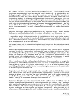 AMCM [52]
She had filled her jar and was rolling the kerchief around her hand into a flat coil which she placed
on her head. Without glancing at him, where he had stopped some distance off, she sat down of her
heels, gathering the fold of her skirt between her wide-spread knees. She tilted the brimful jar to
remove part of the water. One hand on the rim, the other supporting the bottom, she began to raise
it to her head. She knelt on one knee resting, for a moment, the jar onto her head, getting to her feet
at the same time. But she staggered a little and water splashed down on her breast. The single bodice
instantly clung to her bosom molding the twin hillocks of her breasts warmly brown through the wet
cloth. One arm remained uplifted, holding the jar, while the other shook the clinging cloth free of her
drenched flesh. Then not once having raised her eyes, she passed by the young man, who stood
mutely gazing beside his bull. The animal had found some grass along the path and was industriously
grazing.
He turned to watch the graceful figure beneath the jar until it vanished around a bend in the path
leading to the road. Then he led the bull to the well, and tethered it to a root of the mango tree.
"The underpart of her arm is white and smooth," he said to his blurred image on the water of the well,
as he leaned over before lowering the bucket made of half a petroleum can. "And her hair is thick and
black." The bucket struck with a rattling impact. It filled with one long gurgle. He threw his hat on the
grass and pulled the bucket up with both hands.
The twisted bamboo rope bit into his hardened palms, and he thought how... the same rope must hurt
her.
He placed the dripping bucket on a flat stone, and the bull drank. "Son of lightning!" he said, thumping
the side of the bull after it had drunk the third bucketful, "you drink like the great Kuantitao!" A low,
rich rumbling rolled through the cavernous body of the beast. He tied it again to the root, and the
animal idly rubbed its horns against the wood. The sun had fallen from the perpendicular, and
noticing that the bull stood partly exposed to the sun, he pushed it farther into shade. He fanned
himself with his hat. He whistled to entice the wind from the sea, but not a breeze stirred.
After a while he put on his hat and hurriedly walked the short distance through the gorge up to the
road where his cart stood. From inside he took a jute sack which he slung over one shoulder. With
the other arm, he gathered part of the hay at the bottom of the cart. He returned to the well, slips of
straw falling behind him as he picked his way from one tuft of grass to another, for the broken rocks
of the path has grown exceedingly hot.
He gave the hay to the bull, its rump was again in the sun, and he had to push it back. "Fool, do you
want to broil yourself alive?" he said good-humoredly, slapping the thick haunches. It switched its
long-haired tail and fell to eating. The dry, sweet-smelling hay made harsh gritting sounds in the
mouth of the hungry animal. Saliva rolled out from the corners, clung to the stiff hairs that fringed
the thick lower lip, fell and gleamed and evaporated in the heated air.
He took out of the jute sack a polished coconut shell. The top had been sawed off and holes bored at
opposite sides, through which a string tied to the lower part of the shell passed in a loop. The smaller
piece could thus be slipped up and down as a cover. The coconut shell contained cooked rice still a
little warm. Buried on the top was an egg now boiled hard. He next brought out a bamboo tube of salt,
a cake of brown sugar wrapped in banana leaf, and some dried shrimps. Then he spread the sack in
what remained of the shade, placed his simple meal thereon, and prepared to eat his dinner. But first
 