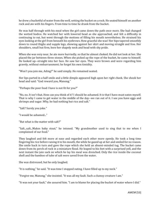 AMCM [53]
he drew a bucketful of water from the well, setting the bucket on a rock. He seated himself on another
rock and ate with his fingers. From time to time he drank from the bucket.
He was half through with his meal when the girl came down the path once more. She had changed
the wetted bodice. He watched her with lowered head as she approached, and felt a difficulty in
continuing to eat, but went through the motions of filling his mouth nevertheless. He strained his
eyes looking at the girl from beneath his eyebrows. How graceful she was! Her hips tapered smoothly
down to round thighs and supple legs, showing against her skirt and moving straight and free. Her
shoulders, small but firm, bore her shapely neck and head with shy pride.
When she was very near, he ate more hurriedly, so that he almost choked. He did not look at her. She
placed the jar between three stones. When she picked up the rope of the bucket, he came to himself.
He looked up--straight into her face. He saw her eyes. They were brown and were regarding him
gravely, without embarrassment; he forget his own timidity.
"Won't you join me, Ading?" he said simply. He remained seated.
Her lips parted in a half smile and a little dimple appeared high upon her right cheek. She shook her
head and said: "God reward you, Manong."
"Perhaps the poor food I have is not fit for you?"
"No, no. It isn't that. How can you think of it? I should be ashamed. It is that I have must eaten myself.
That is why I came to get water in the middle of the day--we ran out of it. I see you have eggs and
shrimps and sugar. Why, be had nothing but rice and salt."
"Salt? Surely you joke."
"I would be ashamed..."
"But what is the matter with salt?"
"Salt...salt...Makes baby stout," he intoned. "My grandmother used to sing that to me when I
complained of our food."
They laughed and felt more at ease and regarded each other more openly. He took a long time
fingering his rice before raising it to his mouth, the while he gazed up at her and smiled for no reason.
She smile back in turn and gave the rope which she held an absent-minded tug. The bucket came
down from its perch of rock in a miniature flood. He leaped to his feet with a surprised yell, and the
next instant the jute sack on which he lay his meal was drenched. Only the rice inside the coconut
shell and the bamboo of tube of salt were saved from the water.
She was distressed, but he only laughed.
"It is nothing," he said. "It was time I stopped eating. I have filled up to my neck."
"Forgive me, Manong," she insisted. "It was all my fault. Such a clumsy creature I am."
"It was not your fault," she assured him. "I am to blame for placing the bucket of water where I did."
 