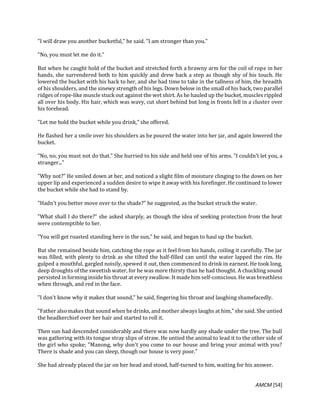 AMCM [54]
"I will draw you another bucketful," he said. "I am stronger than you."
"No, you must let me do it."
But when he caught hold of the bucket and stretched forth a brawny arm for the coil of rope in her
hands, she surrendered both to him quickly and drew back a step as though shy of his touch. He
lowered the bucket with his back to her, and she had time to take in the tallness of him, the breadth
of his shoulders, and the sinewy strength of his legs. Down below in the small of his back, two parallel
ridges of rope-like muscle stuck out against the wet shirt. As he hauled up the bucket, muscles rippled
all over his body. His hair, which was wavy, cut short behind but long in fronts fell in a cluster over
his forehead.
"Let me hold the bucket while you drink," she offered.
He flashed her a smile over his shoulders as he poured the water into her jar, and again lowered the
bucket.
"No, no, you must not do that." She hurried to his side and held one of his arms. "I couldn't let you, a
stranger..."
"Why not?" He smiled down at her, and noticed a slight film of moisture clinging to the down on her
upper lip and experienced a sudden desire to wipe it away with his forefinger. He continued to lower
the bucket while she had to stand by.
"Hadn't you better move over to the shade?" he suggested, as the bucket struck the water.
"What shall I do there?" she asked sharply, as though the idea of seeking protection from the heat
were contemptible to her.
"You will get roasted standing here in the sun," he said, and began to haul up the bucket.
But she remained beside him, catching the rope as it feel from his hands, coiling it carefully. The jar
was filled, with plenty to drink as she tilted the half-filled can until the water lapped the rim. He
gulped a mouthful, gargled noisily, spewed it out, then commenced to drink in earnest. He took long,
deep droughts of the sweetish water, for he was more thirsty than he had thought. A chuckling sound
persisted in forming inside his throat at every swallow. It made him self-conscious. He was breathless
when through, and red in the face.
"I don't know why it makes that sound," he said, fingering his throat and laughing shamefacedly.
"Father also makes that sound when hedrinks, andmother always laughs at him," she said. She untied
the headkerchief over her hair and started to roll it.
Then sun had descended considerably and there was now hardly any shade under the tree. The bull
was gathering with its tongue stray slips of straw. He untied the animal to lead it to the other side of
the girl who spoke; "Manong, why don't you come to our house and bring your animal with you?
There is shade and you can sleep, though our house is very poor."
She had already placed the jar on her head and stood, half-turned to him, waiting for his answer.
 