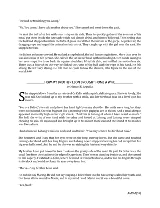 AMCM [55]
"I would be troubling you, Ading."
"No. You come. I have told mother about you." She turned and went down the path.
He sent the bull after her with smart slap on its side. Then he quickly gathered the remains of his
meal, put them inside the jute sack which had almost dried, and himself followed. Then seeing that
the bull had stopped to nibble the tufts of grass that dotted the bottom of the gorge, he picked up the
dragging rope and urged the animal on into a trot. They caught up with the girl near the cart. She
stopped to wait.
He did not volunteer a word. He walked a step behind, the bull lumbering in front. More than ever he
was conscious of her person. She carried the jar on her head without holding it. Her hands swung to
her even steps. He drew back his square shoulders, lifted his chin, and sniffed the motionless air.
There was a flourish in the way he flicked the rump of the bull with the rope in his hand. He felt
strong. He felt very strong. He felt that he could follow the slender, lithe figure to the end of the
world.###
by Manuel E. Arguilla
he stepped down from the carretela of Ca Celin with a quick, delicate grace. She was lovely. She
was tall. She looked up to my brother with a smile, and her forehead was on a level with his
mouth.
"You are Baldo," she said and placed her hand lightly on my shoulder. Her nails were long, but they
were not painted. She was fragrant like a morning when papayas are in bloom. And a small dimple
appeared momently high on her right cheek. "And this is Labang of whom I have heard so much."
She held the wrist of one hand with the other and looked at Labang, and Labang never stopped
chewing his cud. He swallowed and brought up to his mouth more cud and the sound of his insides
was like a drum.
I laid a hand on Labang's massive neck and said to her: "You may scratch his forehead now."
She hesitated and I saw that her eyes were on the long, curving horns. But she came and touched
Labang's forehead with her long fingers, and Labang never stopped chewing his cud except that his
big eyes half closed. And by and by she was scratching his forehead very daintily.
My brother Leon put down the two trunks on the grassy side of the road. He paid Ca Celin twice the
usual fare from the station to the edge of Nagrebcan. Then he was standing beside us, and she turned
to him eagerly. I watched Ca Celin, where he stood in front of his horse, and he ran his fingers through
its forelock and could not keep his eyes away from her.
"Maria---" my brother Leon said.
He did not say Maring. He did not say Mayang. I knew then that he had always called her Maria and
that to us all she would be Maria; and in my mind I said 'Maria' and it was a beautiful name.
"Yes, Noel."
S
 