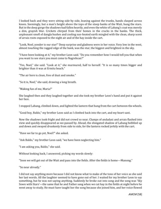 AMCM [58]
I looked back and they were sitting side by side, leaning against the trunks, hands clasped across
knees. Seemingly, but a man's height above the tops of the steep banks of the Wait, hung the stars.
But in the deep gorge the shadows had fallen heavily, and even the white of Labang's coat was merely
a dim, grayish blur. Crickets chirped from their homes in the cracks in the banks. The thick,
unpleasant smell of dangla bushes and cooling sun-heated earth mingled with the clean, sharp scent
of arrais roots exposed to the night air and of the hay inside the cart.
"Look, Noel, yonder is our star!" Deep surprise and gladness were in her voice. Very low in the west,
almost touching the ragged edge of the bank, was the star, the biggest and brightest in the sky.
"I have been looking at it," my brother Leon said. "Do you remember how I would tell you that when
you want to see stars you must come to Nagrebcan?"
"Yes, Noel," she said. "Look at it," she murmured, half to herself. "It is so many times bigger and
brighter than it was at Ermita beach."
"The air here is clean, free of dust and smoke."
"So it is, Noel," she said, drawing a long breath.
"Making fun of me, Maria?"
She laughed then and they laughed together and she took my brother Leon's hand and put it against
her face.
I stopped Labang, climbed down, and lighted the lantern that hung from the cart between the wheels.
"Good boy, Baldo," my brother Leon said as I climbed back into the cart, and my heart sant.
Now the shadows took fright and did not crowd so near. Clumps of andadasi and arrais flashed into
view and quickly disappeared as we passed by. Ahead, the elongated shadow of Labang bobbled up
and down and swayed drunkenly from side to side, for the lantern rocked jerkily with the cart.
"Have we far to go yet, Noel?" she asked.
"Ask Baldo," my brother Leon said, "we have been neglecting him."
"I am asking you, Baldo," she said.
Without looking back, I answered, picking my words slowly:
"Soon we will get out of the Wait and pass into the fields. After the fields is home---Manong."
"So near already."
I did not say anything more because I did not know what to make of the tone of her voice as she said
her last words. All the laughter seemed to have gone out of her. I waited for my brother Leon to say
something, but he was not saying anything. Suddenly he broke out into song and the song was 'Sky
Sown with Stars'---the same that he and Father sang when we cut hay in the fields at night before he
went away to study. He must have taught her the song because she joined him, and her voice flowed
 