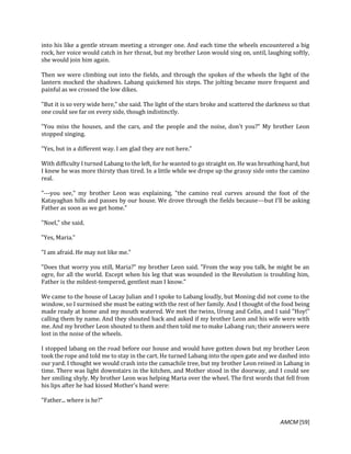 AMCM [59]
into his like a gentle stream meeting a stronger one. And each time the wheels encountered a big
rock, her voice would catch in her throat, but my brother Leon would sing on, until, laughing softly,
she would join him again.
Then we were climbing out into the fields, and through the spokes of the wheels the light of the
lantern mocked the shadows. Labang quickened his steps. The jolting became more frequent and
painful as we crossed the low dikes.
"But it is so very wide here," she said. The light of the stars broke and scattered the darkness so that
one could see far on every side, though indistinctly.
"You miss the houses, and the cars, and the people and the noise, don't you?" My brother Leon
stopped singing.
"Yes, but in a different way. I am glad they are not here."
With difficulty I turned Labang to the left, for he wanted to go straight on. He was breathing hard, but
I knew he was more thirsty than tired. In a little while we drope up the grassy side onto the camino
real.
"---you see," my brother Leon was explaining, "the camino real curves around the foot of the
Katayaghan hills and passes by our house. We drove through the fields because---but I'll be asking
Father as soon as we get home."
"Noel," she said.
"Yes, Maria."
"I am afraid. He may not like me."
"Does that worry you still, Maria?" my brother Leon said. "From the way you talk, he might be an
ogre, for all the world. Except when his leg that was wounded in the Revolution is troubling him,
Father is the mildest-tempered, gentlest man I know."
We came to the house of Lacay Julian and I spoke to Labang loudly, but Moning did not come to the
window, so I surmised she must be eating with the rest of her family. And I thought of the food being
made ready at home and my mouth watered. We met the twins, Urong and Celin, and I said "Hoy!"
calling them by name. And they shouted back and asked if my brother Leon and his wife were with
me. And my brother Leon shouted to them and then told me to make Labang run; their answers were
lost in the noise of the wheels.
I stopped labang on the road before our house and would have gotten down but my brother Leon
took the rope and told me to stay in the cart. He turned Labang into the open gate and we dashed into
our yard. I thought we would crash into the camachile tree, but my brother Leon reined in Labang in
time. There was light downstairs in the kitchen, and Mother stood in the doorway, and I could see
her smiling shyly. My brother Leon was helping Maria over the wheel. The first words that fell from
his lips after he had kissed Mother's hand were:
"Father... where is he?"
 