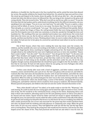 AMCM [6]
obedience, to humble her, but the pain in her face touched him and he untied the twine that abound
her wrists. She quickly withdrew her hands from behind her. He untied her legs next and free at last.
She stood up and limped to the bushes down the gulley. He did not go after her---she was going to
urinate but when she did not return, he followed her. She was lying on her stomach on the grass and
crying silently. Then she turned to him. “Why don’t you kill me and let me suffer no more?” It was the
first time that she had spoken and he understood everything; but for the different intonation, she was
speaking in her own tongue. “You are in our own land now,” he said coldly “You are a captive, a slave
and you will be killed, of course if you try to run away. You know that. Your life is in your hands.”
Then abruptly, as a warrior would speak: “Let us go.” She stood up and followed him quickly. Before
noon, they reached the fringes of Daya, the well-groomed fields that were being prepared for the
seed. His first impulse was to do what was customary, to strip her, parade her through the town and
humiliate her. The swelling of her jaw was subsided and its place was a dark bruise. Her wrists had
bled when the twine was cut. But he did not undress her; he merely tied her wrist again, this time
loosely, and then marched her in town. Thinking about it later, he was to realize why he did not want
her naked. He had seen her in her glory; he covered her and did not want others to see her as he had
seen her then.
Out of their houses, where they were cooking the noon day meal, came the women, the
children, and the menfolk who were not working in the fields or at the beach. The children gathered
around her, fingering her dress, touching her bangles and jeering at her. Her head erect she looked
straight ahead as she walked but her eyes were frightened and once or twice she stumbled. “Dayaw
that is some trophy!” “Can she cook?” “Can she weave?” “Can she gyrate her hips?” “Is she juicy and
tight?” They shrieked and laughed and Dayaw laughed with them, acknowledging their greetings,
pleased that they knew where he had been, proud that they could see his slave and also the new
quiver, the piece of cloth slung on his shoulder and the plowshare under his arm. He let the day
lengthen though courtesy demanded that she should have gone straight to the Ulo, his father, or tell
him that he was back. He had not told anyone where he was going, not even Parbagon who often
came to his house to listen to his songs and his kutibeng.
Liwliwa came shortly after noon with a bowl of eggplants, and bitter melons cooked with
tomatoes, onions and dried fish, and a pot of rice. Her hair was glossy with coconut oil, and while he
reclined after they had eaten she kneaded his muscles with oil and stirred him; and while the slave
girl washed the pots outside, she closed the bamboo door and welcomed him in the way he had
expected it. When he woke up, Liwliwa had gone his slave was in the room, fanning with him a small
palm leaf. He showed her where she should sleep, a corner of the kitchen, among the fish traps and
cooking pots, and told her what her chores would be, from sunup to sundown. She listened intently.
Women passed and peeped, and children who had not seen her earlier shouted obscenities to her.
“Now, what should I call you?” he asked, as he made ready to visit the Ulo. “Waywaya,” she
said, bowing. He could see that she was crying again and he hated the sight of women in tears. At this
time of day, the Ulo would be in the community house, acting out his duties, dispensing advice and
help to those who needed it, allocating seed rice for the next planting season as well as new plots to
be cleared and new duties. Dayaw loved his father and had not meant to appear disobedient, but
through the years, his interest has veered; while theother youths would listen tothe talk of the elders,
he got bored and would go by himself to the forest or to the beach. He was no weakling, but while the
other youths practiced the arts of war and exercised for the great leap that would transform them
into men, he played with his kutibeng and took pleasure in composing new songs. When the great
feast came, he was not even anxious. They had lighted the wide pit and the hay and the logs there
were a roaring flame. They lined up the young men who would now be warriors, and one by one, they
leaped across the chasm of fire. They had practiced and he had not and when it was his turn, he
 