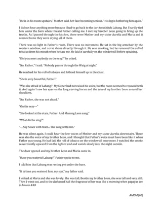 AMCM [60]
"He is in his room upstairs," Mother said, her face becoming serious. "His leg is bothering him again."
I did not hear anything more because I had to go back to the cart to unhitch Labang. But I hardly tied
him under the barn when I heard Father calling me. I met my brother Leon going to bring up the
trunks. As I passed through the kitchen, there were Mother and my sister Aurelia and Maria and it
seemed to me they were crying, all of them.
There was no light in Father's room. There was no movement. He sat in the big armchair by the
western window, and a star shone directly through it. He was smoking, but he removed the roll of
tobacco from his mouth when he saw me. He laid it carefully on the windowsill before speaking.
"Did you meet anybody on the way?" he asked.
"No, Father," I said. "Nobody passes through the Waig at night."
He reached for his roll of tobacco and hithced himself up in the chair.
"She is very beautiful, Father."
"Was she afraid of Labang?" My father had not raised his voice, but the room seemed to resound with
it. And again I saw her eyes on the long curving horns and the arm of my brother Leon around her
shoulders.
"No, Father, she was not afraid."
"On the way---"
"She looked at the stars, Father. And Manong Leon sang."
"What did he sing?"
"---Sky Sown with Stars... She sang with him."
He was silent again. I could hear the low voices of Mother and my sister Aurelia downstairs. There
was also the voice of my brother Leon, and I thought that Father's voice must have been like it when
Father was young. He had laid the roll of tobacco on the windowsill once more. I watched the smoke
waver faintly upward from the lighted end and vanish slowly into the night outside.
The door opened and my brother Leon and Maria came in.
"Have you watered Labang?" Father spoke to me.
I told him that Labang was resting yet under the barn.
"It is time you watered him, my son," my father said.
I looked at Maria and she was lovely. She was tall. Beside my brother Leon, she was tall and very still.
Then I went out, and in the darkened hall the fragrance of her was like a morning when papayas are
in bloom.###
 