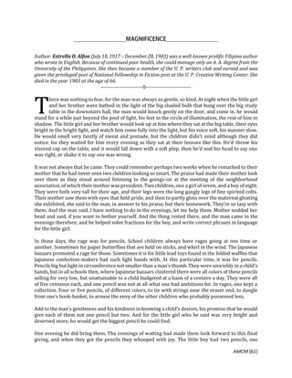 AMCM [61]
Author: Estrella D. Alfon (July 18, 1917 – December 28, 1983) was a well-known prolific Filipina author
who wrote in English. Because of continued poor health, she could manage only an A. A. degree from the
University of the Philippines. She then became a member of the U. P. writers club and earned and was
given the privileged post of National Fellowship in Fiction post at the U. P. Creative Writing Center. She
died in the year 1983 at the age of 66.
------------------------0--------------------------
here was nothing to fear, for the man was always so gentle, so kind. At night when the little girl
and her brother were bathed in the light of the big shaded bulb that hung over the big study
table in the downstairs hall, the man would knock gently on the door, and come in. he would
stand for a while just beyond the pool of light, his feet in the circle of illumination, the rest of him in
shadow. The little girl and her brother would look up at him where they sat at the big table, their eyes
bright in the bright light, and watch him come fully into the light, but his voice soft, his manner slow.
He would smell very faintly of sweat and pomade, but the children didn’t mind although they did
notice, for they waited for him every evening as they sat at their lessons like this. He’d throw his
visored cap on the table, and it would fall down with a soft plop, then he’d nod his head to say one
was right, or shake it to say one was wrong.
It was not always that he came. They could remember perhaps two weeks when he remarked to their
mother that he had never seen two children looking so smart. The praise had made their mother look
over them as they stood around listening to the goings-on at the meeting of the neighborhood
association, of which their mother was president. Two children, one a girl of seven, and a boy of eight.
They were both very tall for their age, and their legs were the long gangly legs of fine spirited colts.
Their mother saw them with eyes that held pride, and then to partly gloss over the maternal gloating
she exhibited, she said to the man, in answer to his praise, but their homework. They’re so lazy with
them. And the man said, I have nothing to do in the evenings, let me help them. Mother nodded her
head and said, if you want to bother yourself. And the thing rested there, and the man came in the
evenings therefore, and he helped solve fractions for the boy, and write correct phrases in language
for the little girl.
In those days, the rage was for pencils. School children always have rages going at one time or
another. Sometimes for paper butterflies that are held on sticks, and whirl in the wind. The Japanese
bazaars promoted a rage for those. Sometimes it is for little lead toys found in the folded waffles that
Japanese confection-makers had such light hands with. At this particular time, it was for pencils.
Pencils big but light in circumference not smaller than a man’s thumb. They were unwieldy in a child’s
hands, but in all schools then, where Japanese bazaars clustered there were all colors of these pencils
selling for very low, but unattainable to a child budgeted at a baon of a centavo a day. They were all
of five centavos each, and one pencil was not at all what one had ambitions for. In rages, one kept a
collection. Four or five pencils, of different colors, to tie with strings near the eraser end, to dangle
from one’s book-basket, to arouse the envy of the other children who probably possessed less.
Add to the man’s gentleness and his kindness in knowing a child’s desires, his promise that he would
give each of them not one pencil but two. And for the little girl who he said was very bright and
deserved more, ho would get the biggest pencil he could find.
One evening he did bring them. The evenings of waiting had made them look forward to this final
giving, and when they got the pencils they whooped with joy. The little boy had two pencils, one
T
 