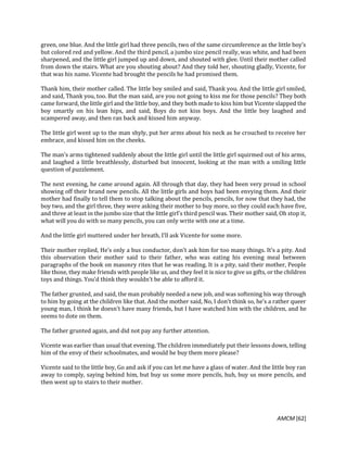 AMCM [62]
green, one blue. And the little girl had three pencils, two of the same circumference as the little boy’s
but colored red and yellow. And the third pencil, a jumbo size pencil really, was white, and had been
sharpened, and the little girl jumped up and down, and shouted with glee. Until their mother called
from down the stairs. What are you shouting about? And they told her, shouting gladly, Vicente, for
that was his name. Vicente had brought the pencils he had promised them.
Thank him, their mother called. The little boy smiled and said, Thank you. And the little girl smiled,
and said, Thank you, too. But the man said, are you not going to kiss me for those pencils? They both
came forward, the little girl and the little boy, and they both made to kiss him but Vicente slapped the
boy smartly on his lean hips, and said, Boys do not kiss boys. And the little boy laughed and
scampered away, and then ran back and kissed him anyway.
The little girl went up to the man shyly, put her arms about his neck as he crouched to receive her
embrace, and kissed him on the cheeks.
The man’s arms tightened suddenly about the little girl until the little girl squirmed out of his arms,
and laughed a little breathlessly, disturbed but innocent, looking at the man with a smiling little
question of puzzlement.
The next evening, he came around again. All through that day, they had been very proud in school
showing off their brand new pencils. All the little girls and boys had been envying them. And their
mother had finally to tell them to stop talking about the pencils, pencils, for now that they had, the
boy two, and the girl three, they were asking their mother to buy more, so they could each have five,
and three at least in the jumbo size that the little girl’s third pencil was. Their mother said, Oh stop it,
what will you do with so many pencils, you can only write with one at a time.
And the little girl muttered under her breath, I’ll ask Vicente for some more.
Their mother replied, He’s only a bus conductor, don’t ask him for too many things. It’s a pity. And
this observation their mother said to their father, who was eating his evening meal between
paragraphs of the book on masonry rites that he was reading. It is a pity, said their mother, People
like those, they make friends with people like us, and they feel it is nice to give us gifts, or the children
toys and things. You’d think they wouldn’t be able to afford it.
The father grunted, and said, the man probably needed a new job, and was softening his way through
to him by going at the children like that. And the mother said, No, I don’t think so, he’s a rather queer
young man, I think he doesn’t have many friends, but I have watched him with the children, and he
seems to dote on them.
The father grunted again, and did not pay any further attention.
Vicente was earlier than usual that evening. The children immediately put their lessons down, telling
him of the envy of their schoolmates, and would he buy them more please?
Vicente said to the little boy, Go and ask if you can let me have a glass of water. And the little boy ran
away to comply, saying behind him, but buy us some more pencils, huh, buy us more pencils, and
then went up to stairs to their mother.
 