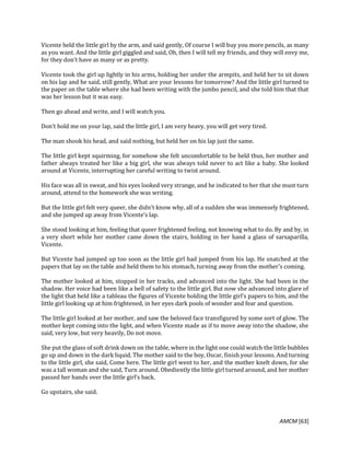 AMCM [63]
Vicente held the little girl by the arm, and said gently, Of course I will buy you more pencils, as many
as you want. And the little girl giggled and said, Oh, then I will tell my friends, and they will envy me,
for they don’t have as many or as pretty.
Vicente took the girl up lightly in his arms, holding her under the armpits, and held her to sit down
on his lap and he said, still gently, What are your lessons for tomorrow? And the little girl turned to
the paper on the table where she had been writing with the jumbo pencil, and she told him that that
was her lesson but it was easy.
Then go ahead and write, and I will watch you.
Don’t hold me on your lap, said the little girl, I am very heavy, you will get very tired.
The man shook his head, and said nothing, but held her on his lap just the same.
The little girl kept squirming, for somehow she felt uncomfortable to be held thus, her mother and
father always treated her like a big girl, she was always told never to act like a baby. She looked
around at Vicente, interrupting her careful writing to twist around.
His face was all in sweat, and his eyes looked very strange, and he indicated to her that she must turn
around, attend to the homework she was writing.
But the little girl felt very queer, she didn’t know why, all of a sudden she was immensely frightened,
and she jumped up away from Vicente’s lap.
She stood looking at him, feeling that queer frightened feeling, not knowing what to do. By and by, in
a very short while her mother came down the stairs, holding in her hand a glass of sarsaparilla,
Vicente.
But Vicente had jumped up too soon as the little girl had jumped from his lap. He snatched at the
papers that lay on the table and held them to his stomach, turning away from the mother’s coming.
The mother looked at him, stopped in her tracks, and advanced into the light. She had been in the
shadow. Her voice had been like a bell of safety to the little girl. But now she advanced into glare of
the light that held like a tableau the figures of Vicente holding the little girl’s papers to him, and the
little girl looking up at him frightened, in her eyes dark pools of wonder and fear and question.
The little girl looked at her mother, and saw the beloved face transfigured by some sort of glow. The
mother kept coming into the light, and when Vicente made as if to move away into the shadow, she
said, very low, but very heavily, Do not move.
She put the glass of soft drink down on the table, where in the light one could watch the little bubbles
go up and down in the dark liquid. The mother said to the boy, Oscar, finish your lessons. And turning
to the little girl, she said, Come here. The little girl went to her, and the mother knelt down, for she
was a tall woman and she said, Turn around. Obediently the little girl turned around, and her mother
passed her hands over the little girl’s back.
Go upstairs, she said.
 