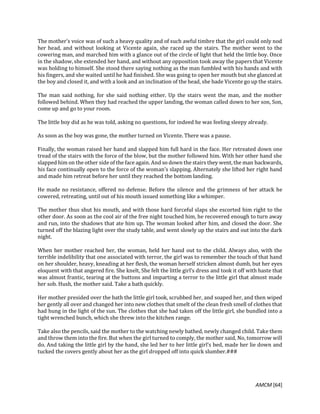 AMCM [64]
The mother’s voice was of such a heavy quality and of such awful timbre that the girl could only nod
her head, and without looking at Vicente again, she raced up the stairs. The mother went to the
cowering man, and marched him with a glance out of the circle of light that held the little boy. Once
in the shadow, she extended her hand, and without any opposition took away the papers that Vicente
was holding to himself. She stood there saying nothing as the man fumbled with his hands and with
his fingers, and she waited until he had finished. She was going to open her mouth but she glanced at
the boy and closed it, and with a look and an inclination of the head, she bade Vicente go up the stairs.
The man said nothing, for she said nothing either. Up the stairs went the man, and the mother
followed behind. When they had reached the upper landing, the woman called down to her son, Son,
come up and go to your room.
The little boy did as he was told, asking no questions, for indeed he was feeling sleepy already.
As soon as the boy was gone, the mother turned on Vicente. There was a pause.
Finally, the woman raised her hand and slapped him full hard in the face. Her retreated down one
tread of the stairs with the force of the blow, but the mother followed him. With her other hand she
slapped him on the other side of the face again. And so down the stairs they went, the man backwards,
his face continually open to the force of the woman’s slapping. Alternately she lifted her right hand
and made him retreat before her until they reached the bottom landing.
He made no resistance, offered no defense. Before the silence and the grimness of her attack he
cowered, retreating, until out of his mouth issued something like a whimper.
The mother thus shut his mouth, and with those hard forceful slaps she escorted him right to the
other door. As soon as the cool air of the free night touched him, he recovered enough to turn away
and run, into the shadows that ate him up. The woman looked after him, and closed the door. She
turned off the blazing light over the study table, and went slowly up the stairs and out into the dark
night.
When her mother reached her, the woman, held her hand out to the child. Always also, with the
terrible indelibility that one associated with terror, the girl was to remember the touch of that hand
on her shoulder, heavy, kneading at her flesh, the woman herself stricken almost dumb, but her eyes
eloquent with that angered fire. She knelt, She felt the little girl’s dress and took it off with haste that
was almost frantic, tearing at the buttons and imparting a terror to the little girl that almost made
her sob. Hush, the mother said. Take a bath quickly.
Her mother presided over the bath the little girl took, scrubbed her, and soaped her, and then wiped
her gently all over and changed her into new clothes that smelt of the clean fresh smell of clothes that
had hung in the light of the sun. The clothes that she had taken off the little girl, she bundled into a
tight wrenched bunch, which she threw into the kitchen range.
Take also the pencils, said the mother to the watching newly bathed, newly changed child. Take them
and throw them into the fire. But when the girl turned to comply, the mother said, No, tomorrow will
do. And taking the little girl by the hand, she led her to her little girl’s bed, made her lie down and
tucked the covers gently about her as the girl dropped off into quick slumber.###
 