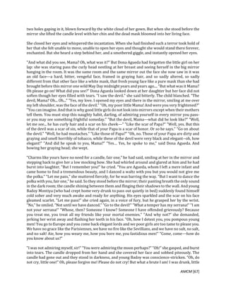 AMCM [67]
two holes gaping in it, blown forward by the white cloud of her gown. But when she stood before the
mirror she lifted the candle level with her chin and the dead mask bloomed into her living face.
She closed her eyes and whispered the incantation. When she had finished such a terror took hold of
her that she felt unable to move, unable to open her eyes and thought she would stand there forever,
enchanted. But she heard a step behind her, and a smothered giggle, and instantly opened her eyes.
"And what did you see, Mama? Oh, what was it?" But Dona Agueda had forgotten the little girl on her
lap: she was staring pass the curly head nestling at her breast and seeing herself in the big mirror
hanging in the room. It was the same room and the same mirror out the face she now saw in it was
an old face---a hard, bitter, vengeful face, framed in graying hair, and so sadly altered, so sadly
different from that other face like a white mask, that fresh young face like a pure mask than she had
brought before this mirror one wild May Day midnight years and years ago.... "But what was it Mama?
Oh please go on! What did you see?" Dona Agueda looked down at her daughter but her face did not
soften though her eyes filled with tears. "I saw the devil." she said bitterly. The child blanched. "The
devil, Mama? Oh... Oh..." "Yes, my love. I opened my eyes and there in the mirror, smiling at me over
my left shoulder, was the face of the devil." "Oh, my poor little Mama! And were you very frightened?"
"You can imagine. And that is why good little girls donot look into mirrors except when their mothers
tell them. You must stop this naughty habit, darling, of admiring yourself in every mirror you pass-
or you may see something frightful someday." "But the devil, Mama---what did he look like?" "Well,
let me see... he has curly hair and a scar on his cheek---" "Like the scar of Papa?" "Well, yes. But this
of the devil was a scar of sin, while that of your Papa is a scar of honor. Or so he says." "Go on about
the devil." "Well, he had mustaches." "Like those of Papa?" "Oh, no. Those of your Papa are dirty and
graying and smell horribly of tobacco, while these of the devil were very black and elegant--oh, how
elegant!" "And did he speak to you, Mama?" "Yes… Yes, he spoke to me," said Dona Agueda. And
bowing her graying head; she wept.
"Charms like yours have no need for a candle, fair one," he had said, smiling at her in the mirror and
stepping back to give her a low mocking bow. She had whirled around and glared at him and he had
burst into laughter. "But I remember you!" he cried. "You are Agueda, whom I left a mere infant and
came home to find a tremendous beauty, and I danced a waltz with you but you would not give me
the polka." "Let me pass," she muttered fiercely, for he was barring the way. "But I want to dance the
polka with you, fair one," he said. So they stood before the mirror; their panting breath the only sound
in the dark room; the candle shining between them and flinging their shadows to the wall. And young
Badoy Montiya (who had crept home very drunk to pass out quietly in bed) suddenly found himself
cold sober and very much awake and ready for anything. His eyes sparkled and the scar on his face
gleamed scarlet. "Let me pass!" she cried again, in a voice of fury, but he grasped her by the wrist.
"No," he smiled. "Not until we have danced." "Go to the devil!" "What a temper has my serrana!" "I am
not your serrana!" "Whose, then? Someone I know? Someone I have offended grievously? Because
you treat me, you treat all my friends like your mortal enemies." "And why not?" she demanded,
jerking her wrist away and flashing her teeth in his face. "Oh, how I detest you, you pompous young
men! You go to Europe and you come back elegant lords and we poor girls are too tame to please you.
We have no grace like the Parisiennes, we have no fire like the Sevillians, and we have no salt, no salt,
and no salt! Aie, how you weary me, how you bore me, you fastidious men!" "Come, come---how do
you know about us?"
"I was not admiring myself, sir!" "You were admiring the moon perhaps?" "Oh!" she gasped, and burst
into tears. The candle dropped from her hand and she covered her face and sobbed piteously. The
candle had gone out and they stood in darkness, and young Badoy was conscience-stricken. "Oh, do
not cry, little one!" Oh, please forgive me! Please do not cry! But what a brute I am! I was drunk, little
 