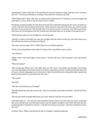 AMCM [69]
acquaintance, Señor only! But if I break this cane on your head you maga wish you were someone
else, Sir!" "It was just foolishness, Grandpa. They told me I would see my wife."
"Wife? What wife?" "Mine. The boys at school said I would see her if I looked in a mirror tonight and
said: Mirror, mirror show to me her whose lover I will be.
Don Badoy cackled ruefully. He took the boy by the hair, pulled him along into the room, sat down on
a chair, and drew the boy between his knees. "Now, put your cane down the floor, son, and let us talk
this over. So you want your wife already, hey? You want to see her in advance, hey? But so you know
that these are wicked games and that wicked boys who play them are in danger of seeing horrors?"
"Well, the boys did warn me I might see a witch instead."
"Exactly! A witch so horrible you may die of fright. And she will be witch you, she will torture you,
she will eat your heart and drink your blood!"
"Oh, come now Grandpa. This is 1890. There are no witches anymore."
"Oh-ho, my young Voltaire! And what if I tell you that I myself have seen a witch.
"You? Where?
"Right in this room land right in that mirror," said the old man, and his playful voice had turned
savage.
"When, Grandpa?"
"Not so long ago. When I was a bit older than you. Oh, I was a vain fellow and though I was feeling
very sick that night and merely wanted to lie down somewhere and die I could not pass that doorway
of course without stopping to see in the mirror what I looked like when dying. But when I poked my
head in what should I see in the mirror but...but..."
"The witch?"
"Exactly!"
"And then she bewitch you, Grandpa!"
"She bewitched me and she tortured me. l She ate my heart and drank my blood." said the old man
bitterly.
"Oh, my poor little Grandpa! Why have you never told me! And she very horrible?
"Horrible? God, no--- she was the most beautiful creature I have ever seen! Her eyes were somewhat
like yours but her hair was like black waters and her golden shoulders were bare. My God, she was
enchanting! But I should have known---I should have known even then---the dark and fatal creature
she was!"
A silence. Then: "What a horrid mirror this is, Grandpa," whispered the boy.
 