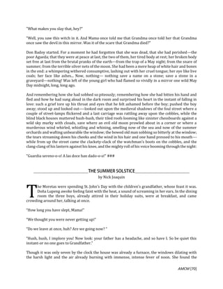 AMCM [70]
"What makes you slay that, hey?"
"Well, you saw this witch in it. And Mama once told me that Grandma once told her that Grandma
once saw the devil in this mirror. Was it of the scare that Grandma died?"
Don Badoy started. For a moment he had forgotten that she was dead, that she had perished---the
poor Agueda; that they were at peace at last, the two of them, her tired body at rest; her broken body
set free at last from the brutal pranks of the earth---from the trap of a May night; from the snare of
summer; from the terrible silver nets of the moon. She had been a mere heap of white hair and bones
in the end: a whimpering withered consumptive, lashing out with her cruel tongue; her eye like live
coals; her face like ashes... Now, nothing--- nothing save a name on a stone; save a stone in a
graveyard---nothing! Was left of the young girl who had flamed so vividly in a mirror one wild May
Day midnight, long, long ago.
And remembering how she had sobbed so piteously; remembering how she had bitten his hand and
fled and how he had sung aloud in the dark room and surprised his heart in the instant of falling in
love: such a grief tore up his throat and eyes that he felt ashamed before the boy; pushed the boy
away; stood up and looked out----looked out upon the medieval shadows of the foul street where a
couple of street-lamps flickered and a last carriage was rattling away upon the cobbles, while the
blind black houses muttered hush-hush, their tiled roofs looming like sinister chessboards against a
wild sky murky with clouds, save where an evil old moon prowled about in a corner or where a
murderous wind whirled, whistling and whining, smelling now of the sea and now of the summer
orchards and wafting unbearable the window; the bowed old man sobbing so bitterly at the window;
the tears streaming down his cheeks and the wind in his hair and one hand pressed to his mouth---
while from up the street came the clackety-clack of the watchman’s boots on the cobbles, and the
clang-clang of his lantern against his knee, and the mighty roll of his voice booming through the night:
"Guardia sereno-o-o! A las doce han dado-o-o!" ###
by Nick Joaquin
he Moretas were spending St. John’s Day with the children’s grandfather, whose feast it was.
Doña Lupeng awoke feeling faint with the heat, a sound of screaming in her ears. In the dining
room the three boys, already attired in their holiday suits, were at breakfast, and came
crowding around her, talking at once.
“How long you have slept, Mama!”
“We thought you were never getting up!”
“Do we leave at once, huh? Are we going now? “
“Hush, hush, I implore you! Now look: your father has a headache, and so have I. So be quiet this
instant-or no one goes to Grandfather.”
Though it was only seven by the clock the house was already a furnace, the windows dilating with
the harsh light and the air already burning with immense, intense fever of noon. She found the
T
 
