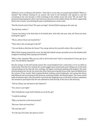 AMCM [71]
children’s nurse working in the kitchen. “And why is it you who are preparing breakfast? Where is
Amada?” But without waiting for an answer she went to the backdoor and opened it, and the
screaming in her ears became a wild screaming in the stables across the yard. “Oh, my God!” she
groaned and grasping her skirts, hurried across the yard. In the stables Entoy, the driver, apparently
deaf to the screams, was hitching the pair of piebald ponies to the coach.
“Not the closed coach, Entoy! The open carriage!” shouted Doña Lupeng as she came up.
“But the dust, señora-”
“I know, but better to be dirty than to be boiled alive. And what ails your wife, eh? Have you been
beating her again?”
“Oh no, señora:I have not touched her.”
“Then why is she screaming? Is she ill?”
“I do not think so. But how do I know? You can go and see for yourself, señora. She is up there.”
When Doña Lupeng entered the room, the big half-naked woman sprawled across the bamboo bed
stopped screaming. Doña Lupeng was shocked.
‘What is this, Amanda? Why are you still in bed at this hour? And in such posture! Come, get up at
once. You should be ashamed!”
But the woman on the bed merely stared. Her sweat-beaded brows contracted, as if in an effort to
understand. Then her face relaxed, her mouth sagged open humorously and, rolling over on her back
and spreading out her big soft arms and legs, she began noiselessly quaking with laughter-the mute
mirth jerking in her throat; the moist pile of her flesh quivering like brown jelly. Saliva dribbled from
the corners of her mouth. Doña Lupeng blushed, looking around helplessly; and seeing that Entoy
had followed and was leaning in the doorway, watching stolidly, she blushed again. The room recked
hotly of intimate odors. She averted her eyes from the laughing woan on the bed, in whose nakedness
she seemed to participate that she was ashamed to look directly at the man in the doorway.
“Tell me, Entoy: has she been to the Tadtarin?”
“Yes, senora. Last night.”
“But I forbade her to go! And I forbade you to let her go!”
“I could do nothing.”
“Why, you beat her at the least pretext!”
“But now I dare not touch her.”
“Oh, and why not?”
“It is the day of St. John: the spirit is in her.”
 