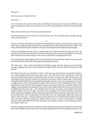 AMCM [72]
“But man—“
“It is true, senora. The spirit in her.”
“But, man—“
“It is true señora. The spirit is in her. She is the Tadtarin. She must do as she pleases. Otherwise, the
grain would not grow, the trees would bear no fruit, the rivers would give no fish, and animals would
die.”
“Naku, I did not know your wife was so powerful, Entoy.”
“At such times she is not my wife: She is the wife of the river, she is the wife of the crocodile, and she
is the wife of the moon.”
***
“But how can they still believe such things?” demanded Doña Lupeng of her husband as they drove
in the open carriage through the pastoral countryside that was the arrabal of Paco in the 1850′s. Don
Paeng, drowsily stroking his mustaches, his eyes closed against the hot light,merely shrugged.
“And you should have seen the Entoy,” continued his wife. “You know how the brute treats her: she
cannot say a word but he trashes her. But this morning he stood as meek as lamb while she screamed
and screamed. He seemed actually in awe of her, do you know─actually afraid of her!”
Don Paeng darted a sidelong glance at his wife, by which he intimated that he subject was not aproper
one for the children,who were sitting opposite,facing their parents.
“Oh, look, boys— here comes the St.John!”cried Doña Lupeng, and she sprang up in the swaying
carriage, propping one hand on her husband’s shoulder while with the other she held up her silk
parasol.
And “Here come the men with their St. John!” cried voices up and down the countryside. People in
wet clothes dripping with well-water, ditch-water and river-water came running across the hot
woods and fields and meadows, brandishing cans of water, wetting each other uproariously, and
shouting San Juan! San Juan! As they ran to meet the procession. Up the road,stirring a cloud of dust,
and gaily bedrenched by the crowds gathered along the wayside, a concourse of young men clad only
in soggy trousers were carrying aloft an image of the Precursor. Their teeth flashed white in their
laughing faces and their hot bodies glowed crimson as they pranced past, shrouded in fiery dust,
singing, and shouting and waving their arms: the St. John riding swiftly above the sea of dark heads
and glittering in the noon sun— a fine, blonde, heroic St. John: very male, very arrogant: the Lord of
Summer indeed; the Lord of Light and Heat─erect and goldly virile above the prone and female
earth─while the worshippers danced and the dust thickened and the animals reared and roared and
the merciless fires came raining down from the skies─the vast outpouring of light that marks this
climax of the solar year ─raining relentlessly upon field and river and town and winding road, and
upon the joyous throng of young men against whose uproar a couple of seminarians in muddy
cassocks vainly intoned the hymn of the noon god: That worthy servants, in chorus May praise thee,
our tongues restore us…
But Doña Lupeng, standing in the stopped carriage, looking very young and elegant her white frock,
under the twirling parasol, stared down on the passing male horde with increasing annoyance. The
 
