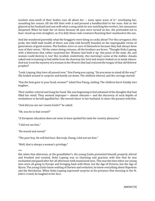 AMCM [73]
insolent man-smell of their bodies rose all about her -- wave upon wave of it─ enveloping her,
assaulting her senses, till she felt faint with it and pressed a handkerchief to her nose. And as she
glanced at her husband and saw with what a smug smile he was watching the revelers, her annoyance
deepened. When he bade her sit down because all eyes were turned on her, she pretended not to
hear; stood up even straighter, as if to defy those rude creatures flaunting their manhood in the sun.
And she wondered peevishly what the braggarts were being so cocky about? For this arrogance, this
pride, this bluff male health of theirs was (she told herself) founded on the impregnable virtue of
generations of good women. The boobies were so sure of themselves because they had always been
sure of their wives. “All the sisters being virtuous, all the brothers are brave. “Thought Doña Lupeng,
with a bitterness that rather surprised her. Women had built it up: this poise of the male. Ah, and
women could destroy it, too! She recalled, vindictively, this morning’s scene at the stables: Amada
naked and screaming in bed while from the doorway her lord and master looked on in meek silence.
And was it not the mystery of a woman in her flowers that had restored the tongue of that old Hebrew
prophet?
“Look, Lupeng, they have all passed now,” Don Paeng was saying. “Do you mean to stand all the way?”
She looked around in surprise and hastily sat down. The children tittered, and the carriage started.
“Has the heat gone to your head, woman?” asked Don Paeng, smiling. The children burst frankly into
laughter.
Their mother colored and hung her head. She was beginning to feel ashamed of the thoughts that had
filled her mind. They seemed improper— almost obscene— and the discovery of such depths of
wickedness in herself appalled her. She moved closer to her husband, to share the parasol with him.
“And did you see our cousin Guido?” he asked.
“Oh, was he in that crowd?”
“A European education does not seem to have spoiled his taste for country pleasures.”
“I did not see him.”
“He waved and waved.”
“The poor boy. He will feel hurt. But truly, Paeng, I did not see him.”
“Well, that is always a woman’s privilege.”
***
But when that afternoon, at the grandfather’s, the young Guido presented himself, properly attired
and brushed and scented, Doña Lupeng was so charming and gracious with him that he was
enchanted and gazed after her all afternoon with enamoured eyes. This was the time when our young
men were all going to Europe and bringing back with them, not the Age of Victoria, but the Age of
Byron. The young Guido knew nothing of Darwin and evolution; he knew everything about Napoleon
and the Revolution. When Doña Lupeng expressed surprise at his presence that morning in the St.
John’s crowd, he laughed in her face.
 