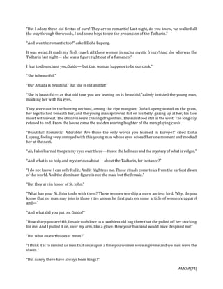 AMCM [74]
“But I adore these old fiestas of ours! They are so romantic! Last night, do you know, we walked all
the way through the woods, I and some boys to see the procession of the Tadtarin.”
“And was the romantic too?” asked Doña Lupeng.
It was weird. It made my flesh crawl. All those women in such a mystic frenzy! And she who was the
Tadtarin last night— she was a figure right out of a flamenco!”
I fear to disenchant you,Guido— but that woman happens to be our cook.”
“She is beautiful.”
“Our Amada is beautiful? But she is old and fat!”
“She is beautiful— as that old tree you are leaning on is beautiful,”calmly insisted the young man,
mocking her with his eyes.
They were out in the buzzing orchard, among the ripe mangoes; Doña Lupeng seated on the grass,
her legs tucked beneath her, and the young man sprawled flat on his belly, gazing up at her, his face
moist with sweat. The children were chasing dragonflies. The sun stood still in the west. The long day
refused to end. From the house came the sudden roaring laughter of the men playing cards.
“Beautiful! Romantic! Adorable! Are those the only words you learned in Europe?” cried Doña
Lupeng, feeling very annoyed with this young man whose eyes adored her one moment and mocked
her at the next.
“Ah, I also learned to open my eyes over there— to see the holiness and the mystery of what is vulgar.”
“And what is so holy and mysterious about— about the Tadtarin, for instance?”
“I do not know. I can only feel it. And it frightens me. Those rituals come to us from the earliest dawn
of the world. And the dominant figure is not the male but the female.”
“But they are in honor of St. John.”
“What has your St. John to do with them? Those women worship a more ancient lord. Why, do you
know that no man may join in those rites unless he first puts on some article of women’s apparel
and—“
“And what did you put on, Guido?”
“How sharp you are! Oh, I made such love to a toothless old hag there that she pulled off her stocking
for me. And I pulled it on, over my arm, like a glove. How your husband would have despised me!”
“But what on earth does it mean?”
“I think it is to remind us men that once upon a time you women were supreme and we men were the
slaves.”
“But surely there have always been kings?”
 