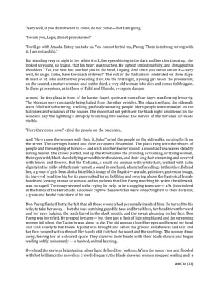 AMCM [77]
“Very well, if you do not want to come, do not come— but I am going.”
“I warn you, Lupe; do not provoke me!”
“I will go with Amada. Entoy can take us. You cannot forbid me, Paeng. There is nothing wrong with
it. I am not a child.”
But standing very straight in her white frock, her eyes shining in the dark and her chin thrust up, she
looked so young, so fragile, that his heart was touched. He sighed, smiled ruefully, and shrugged his
shoulders. “Yes, the heat has touched you in the head, Lupeng. And since you are so set on it— very
well, let us go. Come, have the coach ordered!” The cult of the Tadtarin is celebrated on three days:
th feast of St. John and the two preceding days. On the first night, a young girl heads the procession;
on the second, a mature woman; and on the third, a very old woman who dies and comes to life again.
In these processions, as in those of Pakil and Obando, everyone dances.
Around the tiny plaza in front of the barrio chapel, quite a stream of carriages was flowing leisurely.
The Moretas were constantly being hailed from the other vehicles. The plaza itself and the sidewalk
were filled with chattering, strolling, profusely sweating people. More people were crowded on the
balconies and windows of the houses. The moon had not yet risen; the black night smoldered; in the
windless sky the lightning’s abruptly branching fire seemed the nerves of the tortures air made
visible.
“Here they come now!” cried the people on the balconies.
And “Here come the women with their St. John!” cried the people on the sidewalks, surging forth on
the street. The carriages halted and their occupants descended. The plaza rang with the shouts of
people and the neighing of horses— and with another keener sound: a sound as f sea-waves steadily
rolling nearer. The crowd parted, and up the street came the prancing, screaming, writhing women,
their eyes wild, black shawls flying around their shoulders, and their long hair streaming and covered
with leaves and flowers. But the Tadtarin, a small old woman with white hair, walked with calm
dignityin the midst of the female tumult, a wand in one hand, a bunch of seedlings in the other. Behind
her, a group of girls bore aloft a little black image of the Baptist— a crude, primitive, grotesque image,
its big-eyed head too big for its puny naked torso, bobbing and swaying above the hysterical female
horde and looking at once so comical and sopatheticthat Don Paeng watching his wife n the sidewalk,
was outraged. The image seemed to be crying for help, to be struggling to escape— a St. John indeed
in the hands of the Herodiads; a doomed captive these witches were subjecting first to their derision;
a gross and brutal caricature of his sex.
Don Paeng flashed hotly: he felt that all those women had personally insulted him. He turned to his
wife, to take her away— but she was watching greedily, taut and breathless, her head thrust forward
and her eyes bulging, the teeth bared in the slack mouth, and the sweat gleaming on her face. Don
Paeng was horrified. He grasped her arm— but then just a flash of lightning blazed and the screaming
women fell silent: the Tadtarin was about to die. The old woman closed her eyes and bowed her head
and sank slowly to her knees. A pallet was brought and set on the ground and she was laid in it and
her face covered with a shroud. Her hands still clutched the wand and the seedlings. The women drew
away, leaving her in a cleared space. They covered their heads with their black shawls and began
wailing softly, unhumanly— a hushed, animal keening.
Overhead the sky was brightening; silver light defined the rooftops. When the moon rose and flooded
with hot brilliance the moveless crowded square, the black-shawled women stopped wailing and a
 