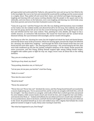 AMCM [78]
girl approached and unshrouded the Tadtarin, who opened her eyes and sat up, her face lifted to the
to the moonlight. She rose to her feet and extended the wand and the seedlings and the women joined
in a mighty shout. They pulled off and waved their shaws and whirled and began dancing again—
laughing and dancing with such joyous exciting abandon that the people in the square and on the
sidewalks, and even those on the balconies, were soon laughing and dancing, too. Girls broke away
from their parents and wives from their husbands to join in the orgy.
“Come, let us go now,” said Don Paeng to his wife. She was shaking with fascination; tears trembled
on her lashes; but she nodded meekly and allowed herself to be led away. But suddenly she pulled
free from his grasp, darted off, ad ran into the crowd of dancing women. She flung her hands to her
hair and whirled and her hair came undone. Then, planting her arms akimbo, she began to trip a
nimble measure, an instinctive folk-movement. She tossed her head back and her arched throat
bloomed whitely. Her eyes brimmed with moonlight, and her mouth with laughter.
Don Paeng ran after her, shouting her name, but she laughed and shook her head and darted deeper
and into the dense maze of the procession, which was moving again, towards the chapel. He followed
her, shouting; she eluded him, laughing— and through the thick of the female horde they lost and
found and lost each other again— she, dancing and he pursuing— till, carried along by the tide, they
were both swallowed up into the hot, packed, turbalent darkness of the chapel. Inside poured the
entire procession, and Don Paeng, finding himself trapped tight among milling female bodies,
struggled with sudden panic to fight his way out. Angry voices roses all about him in the stifling
darkness.
“Hoy, you are crushing my feet!”
“And let go of my shawl, my shawl!”
“Stop pushing, shameless one, or I kick you!”
“Let me pass, let me pass, you harlots!” cried Don Paeng.
“Ahah, it is a man!”
“How dare he come in here?”
“Break his head!”
“Throw the animal out!”
“Throw him out! Throw him out!” shrieked the voices, and Don Paeng found himself surrounded by
a swarm of gleaming eyes. Terror possessed him and he struck out savagely with both fists, with all
his strength— but they closed in as savagely: solid walls of flesh that crushed upon him and pinned
his arms helpless, while unseen hands struck and struck his face, and ravaged his hair and clothes,
and clawed at his flesh, as— kicked and buffeted, his eyes blind and his torn mouth salty with blood—
he was pushed down, down to his knees, and half-shoved, half-dragged to the doorway and rolled out
to the street. He picked himself up at once and walked away with a dignity that forbade the crowd
gathered outside to laugh or to pity. Entoy came running to meet him.
“But what has happened to you, Don Paeng?”
 