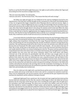 AMCM [8]
had less to eat but the Ulo had brought them peace, the right to work and live without the Taga Laud
descending from the mountain to badges their lives.
“The war must stop, Father,” he said quietly.
“And you took slave,” the Ulo hissed at him, “This means that they will seek revenge.”
His father was right and again, he was clobbered not by superior intelligence but by his own
impulsiveness. If he had only carefully thought out the consequences of the deed. And thinking about
it later, he recognized this magic compulsion about Waywaya that he could not exorcise. Again, it
came to him not as a flash of lightning but just as scaring, the knowledge that his perdition was in
himself. He went down the wooden stairs into the wide grassy yard once more; the urge to leave Daya
came. How often had he thought about it, but always he seemed rooted in the land. When the ships
of the Narrow Eyes docked at the stone pier which they had built from coral, he had often wondered
if they could take him so that the niggling doubts, the nagging sentiments would be banished forever.
However, after the Narrow Eye had loaded the tobacco and the rice in exchange for knives, plates and
beads, they would leave and he would not even tarry to ask that they take him.
It was dusk when he reached his house and from the distance he saw Parbangon idling at the
foot of the stairs strumming the kutibeng. His younger brother would probably be with him the whole
night, asking a host of questions, listening to his new songs. Waywaya kept house. Liwliwa sneered
at her and envied her for she was doing what she, herself, would have wanted to do had Dayaw but
asked her. She said Waywaya would not be able to last; her ways, her attitudes were different and all
because she was from Laud. The older women made the same remarks – she was alien to the ways of
Daya. But in time, all the pots in the kitchen were clean of soot, the firewood rack below the house
was neatly slacked and there was always husked grain in the bin. The grass roof was patched where
it had thinned and where the rattan twines on the floor had loosened, she had tightened it so that the
split bamboo was once more taut and secure. Waywaya asked if she could weave and Dayaw
retrieved one of the old looms his grandmother had left, and there was enough cotton too and
vegetable dye which she mixed in a way different from the women of Daya. She did not use the
patterns from where she came; she fashioned new ones, using the primary reds and blacks of the
Taga Daya and in time, she made trousers for Dayaw, for Parbangon and last of all, a dress for herself.
There were many nights that Dayaw did not sleep in his house, he loitered often in the communal
house for the unmarried, and when the weather was good, he would go to the beach or the fields with
Liwliwa. And when he returned in the morning, there was the usual plate of steaming rice, the bowl
of ginger broth which she had brewed, the perfunctory questions about how the night had been, if he
slept well, and inevitably, how Liwliwa was.
Once, he woke up in the night with a parched throat and he went to the water jar for a drink.
She was awake and sat up. In the dark, he went to her and for a moment he wanted to touch her.
There was no stopping him; she was his property, but he remembered the past impulsiveness that
had been his damnation and he withdrew, hissing to himself.
Lightning! Lightning! It was a good year; the rice grew tall. Apo Langit had been kind and the
harvest had been abundant. By the time the easterly winds began to blow, the fields had all been
gleaned, the bat wing ships of the Narrow Eyes were rounding the point again; they brought more
jars and plates, more bells and gongs. The slaves were even given new clothes, some were set free,
but they selected to remain to partake of Daya’s peace and prosperity. A good year, but not for
Waywaya. She had her first horrible bout with fever before the harvest and though Parbangon came
and prepared marunggay broth for her, the fever worsened. Dayaw made an offering to Apo Daga;
apprehensive and frightened, he placed the bowl of glutinous rice with hard boiled eggs in the corner
 