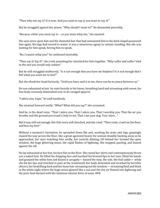 AMCM [80]
“Then why not say it? It is true. And you want to say it, you want to say it!”
But he struggled against her power. “Why should I want to?” He demanded peevishly.
“Because, either you must say it— or you must whip me,” she taunted.
Her eyes were upon him and the shameful fear that had unmanned him in the dark chapel possessed
him again. His legs had turned to water; it was a monstrous agony to remain standing. But she was
waiting for him speak, forcing him to speak.
“No, I cannot whip you!” he confessed miserably.
“Then say it! Say it!” she cried, pounding her clenched her fists together. “Why suffer and suffer? And
in the end you would only submit.”
But he still struggled stubbornly, “Is it not enough that you have me helpless? Is it not enough that I
feel what you want me to feel?”
But she shook her head furiously. “Until you have said it to me, there can be no peace between us.”
He was exhausted at last: he sank heavily to his knees, breathing hard and streaming with sweat, his
fine body curiously diminished now in its ravaged apparel.
“I adore you, Lupe,” he said tonelessly.
She strained forward avidly. “What? What did you say?” she screamed.
And he, in his dead voice: “That I adore you. That I adore you. That I worship you. That the air you
breathe and the ground you tread is holy to me. That I am your dog. Your slave…”
But it was still not enough. Her fists were still clenched, and she cried: “Then come, crawl on the floor,
and kiss my feet!”
Without a moment’s hesitation, he sprawled down flat and, working his arms and legs, gaspingly
clawed his way across the floor, like a great agonized lizard, the woman steadily backing away as he
approached, her eyes watching him avidly, her nostrils dilating, till behind her loomed the open
window, the huge glittering moon, the rapid flashes of lightning. She stopped, panting, and leaned
against the sill.
He lay exhausted at her feet, his face flat on the floor. She raised her skirts and contemptuously thrust
out a naked foot. He lifted his dripping face and touched his bruised lips to her toes; lifted his hands
and grasped the white foot and kissed it savagely— kissed the step, the sole, the frail ankle— while
she bit her lips and clutched in pain at the windowsill, her body distended and wracked by horrible
shivers, her head flung back and her loose hair streaming out the window— streaming fluid and black
in the white night where the huge moon glowed like a sun and the dry air flamed into lightning and
the pure heat burned with the immense intense fever of noon. ###
 