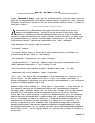 AMCM [81]
Author: Bienvenido N. Santos (1911–1996) was a Filipino-American fiction, poetry and nonfiction
writer. He was born and raised in Tondo, Manila. His family roots are originally from Lubao, Pampanga,
Philippines. He lived in the United States for many years where he is widely credited as a pioneering
Asian-American writer.
------------------------0--------------------------
s soon as Fil woke up, he noticed a whiteness outside, quite unusual for the November
mornings they had been having. That fall, Chicago was sandman's town, sleepy valley,
drowsy gray, slumberous mistiness from sunup till noon when the clouds drifted away in
cauliflower clusters and suddenly it was evening. The lights shone on the avenues like soiled lamps
centuries old and the skyscrapers became monsters with a thousand sore eyes. Now there was a
brightness in the air land Fil knew what it was and he shouted, "Snow! It's snowing!"
Tony, who slept in the adjoining room, was awakened.
"What's that?" he asked.
"It's snowing," Fil said, smiling to himself as if he had ordered this and was satisfied with the
prompt delivery. "Oh, they'll love this, they'll love this."
"Who'll love that?" Tony asked, his voice raised in annoyance.
"The dancers, of course," Fil answered. "They're arriving today. Maybe they've already arrived.
They'll walk in the snow and love it. Their first snow, I'm sure."
"How do you know it wasn't snowing in New York while they were there?" Tony asked.
"Snow in New York in early November?" Fil said. "Are you crazy?"
"Who's crazy?" Tony replied. "Ever since you heard of those dancers from the Philippines, you've
been acting nuts. Loco. As if they're coming here just for you. Tony chuckled. Hearing him, Fil
blushed, realizing that he had, indeed, been acting too eager, but Tony had said it. It felt that way--as
if the dancers were coming here only for him.
Filemon Acayan, Filipino, was fifty, a U.S., citizen. He was a corporal in the U.S. Army, training at San
Luis Obispo, on the day he was discharged honorably, in 1945. A few months later, he got his
citizenship papers. Thousands of them, smart and small in their uniforms, stood at attention in drill
formation, in the scalding sun, and pledged allegiance to the flat and the republic for which it
stands. Soon after he got back to work. To a new citizen, work meant many places and many ways:
factories and hotels, waiter and cook. A timeless drifting: once he tended a rose garden and took
care of a hundred year old veteran of a border war. As a menial in a hospital in Cook Country, all
day he handled filth and gore. He came home smelling of surgical soap and disinfectant. In the
hospital, he took charge of row of bottles on a shelf, each bottle containing a stage of the human
embryo in preservatives, from the lizard-like fetus of a few days, through the newly born infant,
with its position unchanged, cold and cowering and afraid. He had nightmares through the years of
himself inside a bottle. l That was long ago. Now he had a more pleasant job as special policemen in
the post office.
A
 