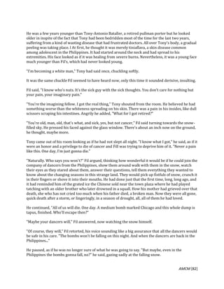 AMCM [82]
He was a few years younger than Tony-Antonio Bataller, a retired pullman porter but he looked
older in inspite of the fact that Tony had been bedridden most of the time for the last two years,
suffering from a kind of wasting disease that had frustrated doctors. All over Tony's body, a gradual
peeling was taking place. l At first, he thought it was merely tiniaflava, a skin disease common
among adolescent in the Philippines. It had started around the neck and had spread to his
extremities. His face looked as if it was healing from severe burns. Nevertheless, it was a young face
much younger than Fil's, which had never looked young.
"I'm becoming a white man," Tony had said once, chuckling softly.
It was the same chuckle Fil seemed to have heard now, only this time it sounded derisive, insulting.
Fil said, "I know who's nuts. It's the sick guy with the sick thoughts. You don't care for nothing but
your pain, your imaginary pain."
"You're the imagining fellow. I got the real thing," Tony shouted from the room. He believed he had
something worse than the whiteness spreading on his skin. There was a pain in his insides, like dull
scissors scraping his intestines. Angrily he added, "What for I got retired?"
"You're old, man, old, that's what, and sick, yes, but not cancer," Fil said turning towards the snow-
filled sky. He pressed his faced against the glass window. There's about an inch now on the ground,
he thought, maybe more.
Tony came out of his room looking as if he had not slept all night. "I know what I got," he said, as if it
were an honor and a privilege to die of cancer and Fill was trying to deprive him of it. "Never a pain
like this. One day, I'm just gonna die."
"Naturally. Who says you won't?" Fil argued, thinking how wonderful it would be if he could join the
company of dancers from the Philippines, show them around walk with them in the snow, watch
their eyes as they stared about them, answer their questions, tell them everything they wanted to
know about the changing seasons in this strange land. They would pick up fistfuls of snow, crunch it
in their fingers or shove it into their mouths. He had done just that the first time, long, long ago, and
it had reminded him of the grated ice the Chinese sold near the town plaza where he had played
tatching with an older brother who later drowned in a squall. How his mother had grieved over that
death, she who has not cried too much when his father died, a broken man. Now they were all gone,
quick death after a storm, or lingeringly, in a season of drought, all, all of them he had loved.
He continued, "All of us will die. One day. A medium bomb marked Chicago and this whole dump is
tapus, finished. Who'll escape then?"
"Maybe your dancers will," Fil answered, now watching the snow himself.
"Of course, they will," Fil retorted, his voice sounding like a big assurance that all the dancers would
be safe in his care. "The bombs won't be falling on this night. And when the dancers are back in the
Philippines..."
He paused, as if he was no longer sure of what he was going to say. "But maybe, even in the
Philippines the bombs gonna fall, no?" he said, gazing sadly at the falling snow.
 