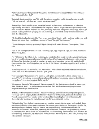 AMCM [83]
"What's that to you?" Tony replied. "You got no more folks over 'der right? I know it's nothing to
me. I'll be dead before that."
"Let's talk about something nice," Fil said, the sadness spreading on his face as he tried to smile.
"Tell me, how will I talk, how am I gonna introduce myself?"
He would go ahead with his plans, introduce himself to the dancers and volunteer to take them
sight-seeing. His car was clean and ready for his guests. He had soaped the ashtrays, dusted off the
floor boards and thrown away the old mats, replacing them with new plastic throw rugs. He had got
himself soaking wet while spraying the car, humming, as he worked, faintly-remembered tunes
from the old country.
Fill shook his head as he waited for Tony to say something. "Gosh, I wish I had your looks, even with
those white spots, then I could face everyone of them," he said, "but this mug."
"That's the important thing, you mug. It's your calling card. It says, Filipino. Countrymen," Tony
said.
"You're not fooling me, friend," Fil said. "This mug says, Ugly Filipino. It says, old-timer, muchacho.
It says Pinoy, bejo."
For Fil, time was the villain. In the beginning, the words he often heard were: too young, too young;
but all of a sudden, too young became too old, too late. What happened in between, a mist covering
all things. You don't have to look at your face in a mirror to know that you are old, suddenly old,
grown useless for a lot of things land too late for all the dreams you had wrapped up w ell against a
day of need.
"It also says sucker," Fil answered, "but who wants a palace when they can have the most delicious
adobo here ands the best stuffed chicken... yum...yum..."
Tony was angry, "Yum, yum, you're nuts," he said, "plain and simple loco. What for you want to
spend? You've been living on loose change all your life and now on dancing kids who don't know
you and won't even send you a card afterwards."
"Never mind the cards," Fil answered. "Who wants cards? But don't you see, they'll be happy; and
then, you know what? I'm going to keep their voices, their words and their singing and their
laughter in my magic sound mirror."
He had a portable tape recorder and a stack of recordings, patiently labeled, songs and speeches.
The songs were in English, but most of the speeches were in the dialect, debates between him and
Tony. It was evident Tony was the better speaker of the two in English, but in the dialect, Fil
showed greater mastery. His style, however, was florid, sentimental, poetic.
Without telling Tony, he had experimented on recording sounds, like the way a bed creaked, doors
opening and closing, rain or sleet tapping on the window panes, footsteps through the corridor. He
was beginning to think that they did. He was learning to identify each of the sounds with a
particular mood or fact. Sometimes, like today, he wished that there was a way of keeping a record
of silence because it was to him the richest sound, like snow falling. He wondered as he watched the
snow blowing in the wind, what took care of that moment if memory didn't. Like time, memory was
often a villain, a betrayer.
 