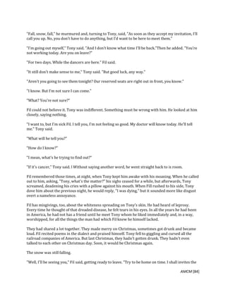 AMCM [84]
"Fall, snow, fall," he murmured and, turning to Tony, said, "As soon as they accept my invitation, I'll
call you up. No, you don't have to do anything, but I'd want to be here to meet them."
"I'm going out myself," Tony said. "And I don't know what time I'll be back."Then he added. "You're
not working today. Are you on leave?"
"For two days. While the dancers are here." Fil said.
"It still don't make sense to me," Tony said. "But good luck, any way."
"Aren't you going to see them tonight? Our reserved seats are right out in front, you know."
"I know. But I'm not sure I can come."
"What? You're not sure?"
Fil could not believe it. Tony was indifferent. Something must be wrong with him. He looked at him
closely, saying nothing.
"I want to, but I'm sick Fil. I tell you, I'm not feeling so good. My doctor will know today. He'll tell
me." Tony said.
"What will he tell you?"
"How do I know?"
"I mean, what's he trying to find out?"
"If it's cancer," Tony said. l Without saying another word, he went straight back to is room.
Fil remembered those times, at night, when Tony kept him awake with his moaning. When he called
out to him, asking, "Tony, what's the matter?" his sighs ceased for a while, but afterwards, Tony
screamed, deadening his cries with a pillow against his mouth. When Fill rushed to his side, Tony
dove him about the previous night, he would reply, "I was dying," but it sounded more like disgust
overt a nameless annoyance.
Fil has misgivings, too, about the whiteness spreading on Tony's skin. He had heard of leprosy.
Every time he thought of that dreaded disease, he felt tears in his eyes. In all the years he had been
in America, he had not has a friend until he meet Tony whom he liked immediately and, in a way,
worshipped, for all the things the man had which Fil knew he himself lacked.
They had shared a lot together. They made merry on Christmas, sometimes got drunk and became
loud. Fil recited poems in the dialect and praised himself. Tony fell to giggling and cursed all the
railroad companies of America. But last Christmas, they hadn't gotten drunk. They hadn't even
talked to each other on Christmas day. Soon, it would be Christmas again.
The snow was still falling.
"Well, I'll be seeing you," Fil said, getting ready to leave. "Try to be home on time. I shall invites the
 