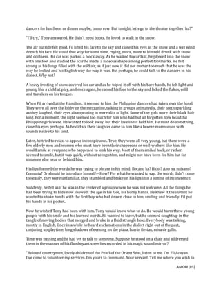 AMCM [85]
dancers for luncheon or dinner maybe, tomorrow. But tonight, let's go to the theater together, ha?"
"I'll try," Tony answered. He didn't need boots. He loved to walk in the snow.
The air outside felt good. Fil lifted his face to the sky and closed his eyes as the snow and a wet wind
drench his face. He stood that way for some time, crying, more, more to himself, drunk with snow
and coolness. His car was parked a block away. As he walked towards it, he plowed into the snow
with one foot and studied the scar he made, a hideous shape among perfect footmarks. He felt
strong as his lungs filled with the cold air, as if just now it did not matter too much that he was the
way he looked and his English way the way it was. But perhaps, he could talk to the dancers in his
dialect. Why not?
A heavy frosting of snow covered his car and as he wiped it off with his bare hands, he felt light and
young, like a child at play, and once again, he raised his face to the sky and licked the flakes, cold
and tasteless on his tongue.
When Fil arrived at the Hamilton, it seemed to him the Philippine dancers had taken over the hotel.
They were all over the lobby on the mezzanine, talking in groups animatedly, their teeth sparkling
as they laughed, their eyes disappearing in mere slits of light. Some of the girls wore their black hair
long. For a moment, the sight seemed too much for him who had but all forgotten how beautiful
Philippine girls were. He wanted to look away, but their loveliness held him. He must do something,
close his eyes perhaps. As he did so, their laughter came to him like a breeze murmurous with
sounds native to his land.
Later, he tried to relax, to appear inconspicuous. True, they were all very young, but there were a
few elderly men and women who must have been their chaperons or well-wishers like him. He
would smile at everyone who happened to look his way. Most of them smiled back, or rather,
seemed to smile, but it was quick, without recognition, and might not have been for him but for
someone else near or behind him.
His lips formed the words he was trying to phrase in his mind: Ilocano ka? Bicol? Ano na, paisano?
Comusta? Or should he introduce himself---How? For what he wanted to say, the words didn't come
too easily, they were unfamiliar, they stumbled and broke on his lips into a jumble of incoherence.
Suddenly, he felt as if he was in the center of a group where he was not welcome. All the things he
had been trying to hide now showed: the age in his face, his horny hands. He knew it the instant he
wanted to shake hands with the first boy who had drawn close to him, smiling and friendly. Fil put
his hands in his pocket.
Now he wished Tony had been with him. Tony would know what to do. He would harm these young
people with his smile and his learned words. Fil wanted to leave, but he seemed caught up in the
tangle of moving bodies that merged and broke in a fluid strangle hold. Everybody was talking,
mostly in English. Once in a while he heard exclamations in the dialect right out of the past,
conjuring up playtime, long shadows of evening on the plaza, barrio fiestas, misa de gallo.
Time was passing and he had yet to talk to someone. Suppose he stood on a chair and addressed
them in the manner of his flamboyant speeches recorded in his magic sound mirror?
"Beloved countrymen, lovely children of the Pearl of the Orient Seas, listen to me. I'm Fil Acayan.
I've come to volunteer my services. I'm yours to command. Your servant. Tell me where you wish to
 