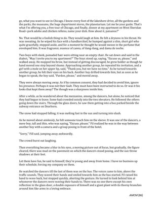 AMCM [86]
go, what you want to see in Chicago. I know every foot of the lakeshore drive, all the gardens and
the parks, the museums, the huge department stores, the planetarium. Let me be your guide. That's
what I'm offering you, a free tour of Chicago, and finally, dinner at my apartment on West Sheridan
Road--pork adobo and chicken relleno, name your dish. How about it, paisanos?"
No. That would be a foolish thing to do. They would laugh at him. He felt a dryness in his throat. He
was sweating. As he wiped his face with a handkerchief, he bumped against a slim, short girl who
quite gracefully, stepped aside, and for a moment he thought he would swoon in the perfume that
enveloped him. It was fragrance, essence of camia, of ilang-ilang, and dama de noche.
Two boys with sleek, pomaded hair were sitting near an empty chair. He sat down and said in the
dialect, "May I invite you to my apartment?" The boys stood up, saying, "Excuse us, please," and
walked away. He mopped his brow, but instead of getting discouraged, he grew bolder as though he
hand moved one step beyond shame. Approaching another group, he repeated his invitation, and a
girl with a mole on her upper lip, said, "Thank you, but we have no time." As he turned towards
another group, he felt their eyes on his back. Another boy drifted towards him, but as soon as he
began to speak, the boy said, "Pardon, please," and moved away.
They were always moving away. As if by common consent, they had decided to avoid him, ignore
his presence. Perhaps it was not their fault. They must have been instructed to do so. Or was it his
looks that kept them away? The though was a sharpness inside him.
After a while, as he wandered about the mezzanine, among the dancers, but alone, he noticed that
they had begun to leave. Some had crowded noisily into the two elevators. He followed the others
going down the stairs. Through the glass doors, he saw them getting into a bus parked beside the
subway entrance on Dearborn.
The snow had stopped falling; it was melting fast in the sun and turning into slush.
As he moved about aimlessly, he felt someone touch him on the sleeve. It was one of the dancers, a
mere boy, tall and thin, who was saying, "Excuse, please." Fil realized he was in the way between
another boy with a camera and a group posing in front of the hotel.
"Sorry," Fill said, jumping away awkwardly.
The crowd burst out laughing.
Then everything became a blur in his eyes, a moving picture out of focus, but gradually, the figure
cleared, there was mud on the pavement on which the dancers stood posing, and the sun throw
shadows at their feet.
Let them have fun, he said to himself, they're young and away from home. I have no business up
their schedule, forcing my company on them.
He watched the dancers till the last of them was on the bus. The voices came to him, above the
traffic sounds. They waved their hands and smiled towards him as the bus started. Fil raised his
hand to wave back, but stopped quickly, aborting the gesture. He turned to look behind him at
whomever the dancers were waving their hands to. There was no one there except his own
reflection in the glass door, a double exposure of himself and a giant plant with its thorny branches
around him like arms in a loving embrace.
 