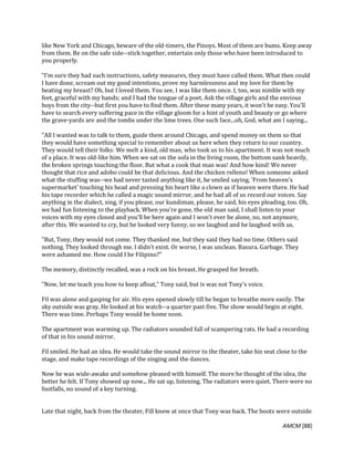 AMCM [88]
like New York and Chicago, beware of the old-timers, the Pinoys. Most of them are bums. Keep away
from them. Be on the safe side--stick together, entertain only those who have been introduced to
you properly.
"I'm sure they had such instructions, safety measures, they must have called them. What then could
I have done, scream out my good intentions, prove my harmlessness and my love for them by
beating my breast? Oh, but I loved them. You see, I was like them once. I, too, was nimble with my
feet, graceful with my hands; and I had the tongue of a poet. Ask the village girls and the envious
boys from the city--but first you have to find them. After these many years, it won't be easy. You'll
have to search every suffering pace in the village gloom for a hint of youth and beauty or go where
the grave-yards are and the tombs under the lime trees. One such face...oh, God, what am I saying...
"All I wanted was to talk to them, guide them around Chicago, and spend money on them so that
they would have something special to remember about us here when they return to our country.
They would tell their folks: We melt a kind, old man, who took us to his apartment. It was not much
of a place. It was old-like him. When we sat on the sofa in the living room, the bottom sank heavily,
the broken springs touching the floor. But what a cook that man was! And how kind! We never
thought that rice and adobo could be that delicious. And the chicken relleno! When someone asked
what the stuffing was--we had never tasted anything like it, he smiled saying, 'From heaven's
supermarket' touching his head and pressing his heart like a clown as if heaven were there. He had
his tape recorder which he called a magic sound mirror, and he had all of us record our voices. Say
anything in the dialect, sing, if you please, our kundiman, please, he said, his eyes pleading, too. Oh,
we had fun listening to the playback. When you're gone, the old man said, I shall listen to your
voices with my eyes closed and you'll be here again and I won't ever be alone, no, not anymore,
after this. We wanted to cry, but he looked very funny, so we laughed and he laughed with us.
"But, Tony, they would not come. They thanked me, but they said they had no time. Others said
nothing. They looked through me. I didn't exist. Or worse, I was unclean. Basura. Garbage. They
were ashamed me. How could I be Filipino?"
The memory, distinctly recalled, was a rock on his breast. He grasped for breath.
"Now, let me teach you how to keep afloat," Tony said, but is was not Tony's voice.
Fil was alone and gasping for air. His eyes opened slowly till he began to breathe more easily. The
sky outside was gray. He looked at his watch--a quarter past five. The show would begin at eight.
There was time. Perhaps Tony would be home soon.
The apartment was warming up. The radiators sounded full of scampering rats. He had a recording
of that in his sound mirror.
Fil smiled. He had an idea. He would take the sound mirror to the theater, take his seat close to the
stage, and make tape recordings of the singing and the dances.
Now he was wide-awake and somehow pleased with himself. The more he thought of the idea, the
better he felt. If Tony showed up now... He sat up, listening. The radiators were quiet. There were no
footfalls, no sound of a key turning.
Late that night, back from the theater, Fill knew at once that Tony was back. The boots were outside
 