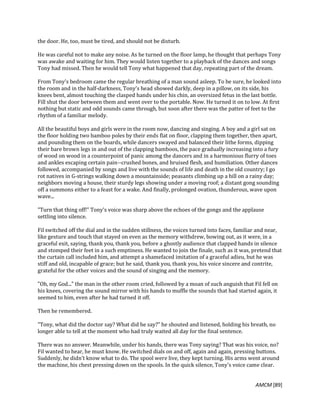 AMCM [89]
the door. He, too, must be tired, and should not be disturb.
He was careful not to make any noise. As he turned on the floor lamp, he thought that perhaps Tony
was awake and waiting for him. They would listen together to a playback of the dances and songs
Tony had missed. Then he would tell Tony what happened that day, repeating part of the dream.
From Tony's bedroom came the regular breathing of a man sound asleep. To be sure, he looked into
the room and in the half-darkness, Tony's head showed darkly, deep in a pillow, on its side, his
knees bent, almost touching the clasped hands under his chin, an oversized fetus in the last bottle.
Fill shut the door between them and went over to the portable. Now. He turned it on to low. At first
nothing but static and odd sounds came through, but soon after there was the patter of feet to the
rhythm of a familiar melody.
All the beautiful boys and girls were in the room now, dancing and singing. A boy and a girl sat on
the floor holding two bamboo poles by their ends flat on floor, clapping them together, then apart,
and pounding them on the boards, while dancers swayed and balanced their lithe forms, dipping
their bare brown legs in and out of the clapping bamboos, the pace gradually increasing into a fury
of wood on wood in a counterpoint of panic among the dancers and in a harmonious flurry of toes
and ankles escaping certain pain--crushed bones, and bruised flesh, and humiliation. Other dances
followed, accompanied by songs and live with the sounds of life and death in the old country; I go
rot natives in G-strings walking down a mountainside; peasants climbing up a hill on a rainy day;
neighbors moving a house, their sturdy legs showing under a moving roof; a distant gong sounding
off a summons either to a feast for a wake. And finally, prolonged ovation, thunderous, wave upon
wave...
"Turn that thing off!" Tony's voice was sharp above the echoes of the gongs and the applause
settling into silence.
Fil switched off the dial and in the sudden stillness, the voices turned into faces, familiar and near,
like gesture and touch that stayed on even as the memory withdrew, bowing out, as it were, in a
graceful exit, saying, thank you, thank you, before a ghostly audience that clapped hands in silence
and stomped their feet in a such emptiness. He wanted to join the finale, such as it was, pretend that
the curtain call included him, and attempt a shamefaced imitation of a graceful adieu, but he was
stiff and old, incapable of grace; but he said, thank you, thank you, his voice sincere and contrite,
grateful for the other voices and the sound of singing and the memory.
"Oh, my God..." the man in the other room cried, followed by a moan of such anguish that Fil fell on
his knees, covering the sound mirror with his hands to muffle the sounds that had started again, it
seemed to him, even after he had turned it off.
Then he remembered.
"Tony, what did the doctor say? What did he say?" he shouted and listened, holding his breath, no
longer able to tell at the moment who had truly waited all day for the final sentence.
There was no answer. Meanwhile, under his hands, there was Tony saying? That was his voice, no?
Fil wanted to hear, he must know. He switched dials on and off, again and again, pressing buttons.
Suddenly, he didn't know what to do. The spool were live, they kept turning. His arms went around
the machine, his chest pressing down on the spools. In the quick silence, Tony's voice came clear.
 