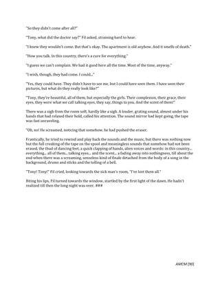 AMCM [90]
"So they didn't come after all?"
"Tony, what did the doctor say?" Fil asked, straining hard to hear.
"I knew they wouldn't come. But that's okay. The apartment is old anyhow. And it smells of death."
"How you talk. In this country, there's a cure for everything."
"I guess we can't complain. We had it good here all the time. Most of the time, anyway."
"I wish, though, they had come. I could..."
"Yes, they could have. They didn't have to see me, but I could have seen them. I have seen their
pictures, but what do they really look like?"
"Tony, they're beautiful, all of them, but especially the girls. Their complexion, their grace, their
eyes, they were what we call talking eyes, they say, things to you. And the scent of them!"
There was a sigh from the room soft, hardly like a sigh. A louder, grating sound, almost under his
hands that had relaxed their hold, called his attention. The sound mirror had kept going, the tape
was fast unraveling.
"Oh, no! He screamed, noticing that somehow, he had pushed the eraser.
Frantically, he tried to rewind and play back the sounds and the music, but there was nothing now
but the full creaking of the tape on the spool and meaningless sounds that somehow had not been
erased, the thud of dancing feet, a quick clapping of hands, alien voices and words: in this country...
everything... all of them... talking eyes... and the scent... a fading away into nothingness, till about the
end when there was a screaming, senseless kind of finale detached from the body of a song in the
background, drums and sticks and the tolling of a bell.
"Tony! Tony!" Fil cried, looking towards the sick man's room, "I've lost them all."
Biting his lips, Fil turned towards the window, startled by the first light of the dawn. He hadn't
realized till then the long night was over. ###
 