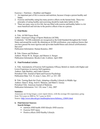 Exercise--- Nutrition--- Healthier and Happier
1. An important part of life is exercise and nutrition, because it keeps a person healthy and
happy.
2. Exercise and healthy eating has many positive effects on the human body. These two
principles of eating healthy and exercising should be made daily habits in life.
3. There are many ways to live life, but one filled with exercise and healthy habits is a lot
more beneficial and rich due to the positive effects it has on a person.
4. Find Books
A. Title: ACSM Fitness Book
Author: American College of Sports Medicine (ACSM).
Credentials: “ACSM credentials are recognized as the Gold Standard throughout the United
States and around the world. By obtaining an ACSM certification, your employer knows that
you have passed the most rigorous and up-to-date health/fitness and clinical certification(s)
that exist”
Publication Information: Human Kenetics, 2003
B. Title: Fitness and Wellness
Authors: Wener W. K. Hoeger, and Shanon A. Hoeger
Publication Information: Brooks Code: 6 edition. April 2004
5. Find Periodical Articles
A. Title: Automaticity of Exercise Self-regulatory Efficacy Beliefs in Adults with Higher and
Lower Experience in exercise Self-regulatory.
Authors: Jude Buckley, and Linda Cameron
Periodical Title: Journal of Sport and Exercise Psychology
Publication Data: Vol. 33, issue 3, June, 2011. p. 325- 348
B. Title: Turning Back the Clock; Adopting a Healthy Lifestyle in Middle Age
Authors: Dana E. King, Arch G. Mainous, and Mark E. Gessey
Periodical Title: American Journal of Medicine.
Publication Information: Vol. 120, issue 7, July, 2007
Statistics:
Americans are living longer, a new report shows, with the average life expectancy going
from 78.6 years in 2009 to 78.7 years in 2010.
Source: http://www.nlm.nih.gov/medlineplus/news/fullstory_120691.html
6. Find Internet Sources:
Search Strings:
 nutrition AND health AND lifestyle AND exercise
 Exercise NOT injury
 Positive effects AND Healthy Lifestyle
 